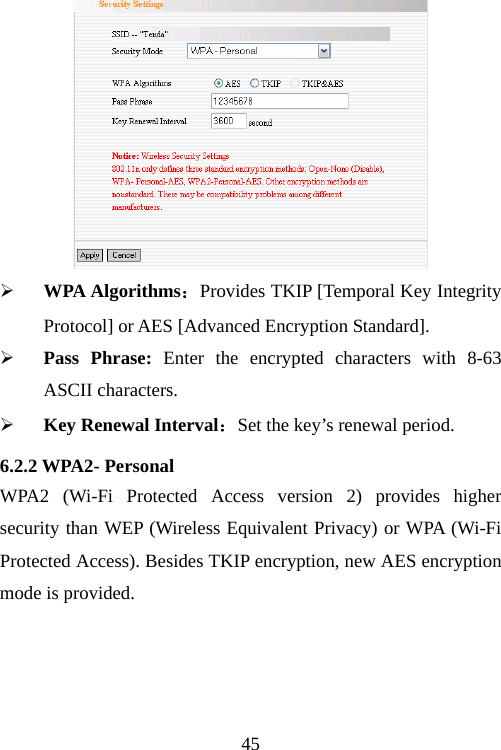                                45 ¾ WPA Algorithms：Provides TKIP [Temporal Key Integrity Protocol] or AES [Advanced Encryption Standard].   ¾ Pass Phrase: Enter the encrypted characters with 8-63 ASCII characters. ¾ Key Renewal Interval：Set the key’s renewal period. 6.2.2 WPA2- Personal WPA2 (Wi-Fi Protected Access version 2) provides higher security than WEP (Wireless Equivalent Privacy) or WPA (Wi-Fi Protected Access). Besides TKIP encryption, new AES encryption mode is provided. 