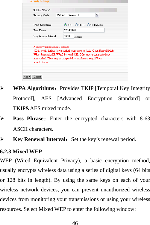                                46 ¾ WPA Algorithms：Provides TKIP [Temporal Key Integrity Protocol], AES [Advanced Encryption Standard] or TKIP&amp;AES mixed mode.   ¾ Pass Phrase：Enter the encrypted characters with 8-63 ASCII characters. ¾ Key Renewal Interval：Set the key’s renewal period. 6.2.3 Mixed WEP WEP (Wired Equivalent Privacy), a basic encryption method, usually encrypts wireless data using a series of digital keys (64 bits or 128 bits in length). By using the same keys on each of your wireless network devices, you can prevent unauthorized wireless devices from monitoring your transmissions or using your wireless resources. Select Mixed WEP to enter the following window: 