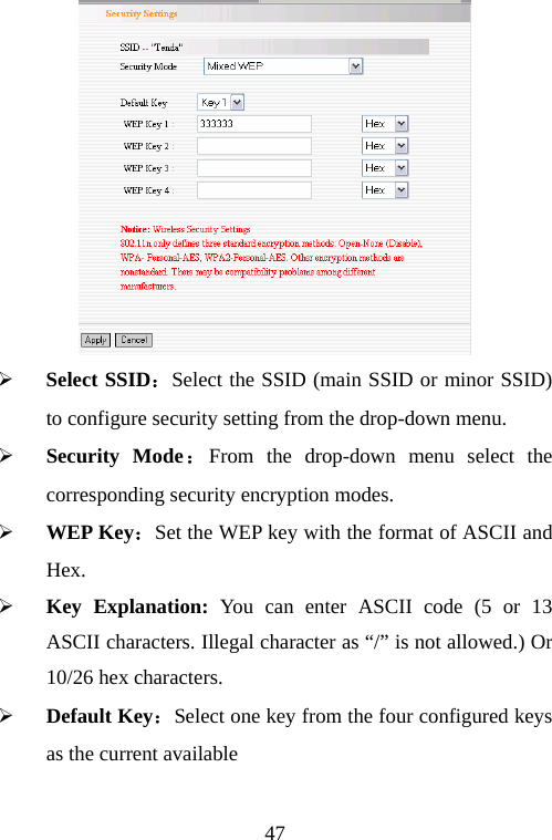                                47 ¾ Select SSID：Select the SSID (main SSID or minor SSID) to configure security setting from the drop-down menu. ¾ Security Mode：From the drop-down menu select the corresponding security encryption modes. ¾ WEP Key：Set the WEP key with the format of ASCII and Hex.  ¾ Key Explanation: You can enter ASCII code (5 or 13 ASCII characters. Illegal character as “/” is not allowed.) Or 10/26 hex characters. ¾ Default Key：Select one key from the four configured keys as the current available   