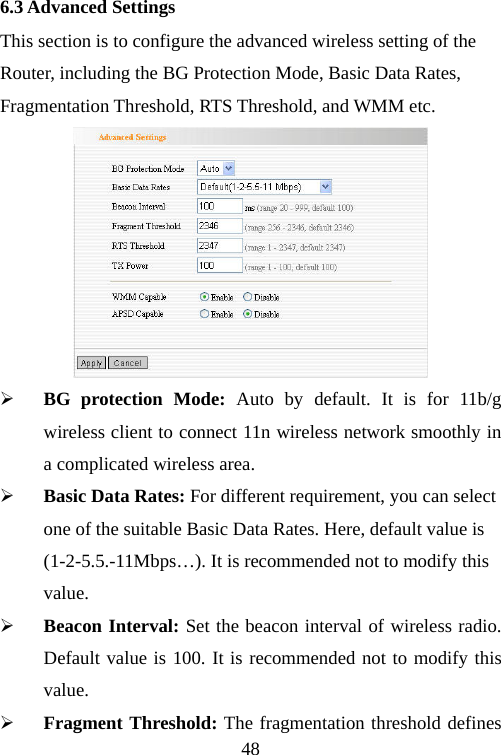                                486.3 Advanced Settings This section is to configure the advanced wireless setting of the Router, including the BG Protection Mode, Basic Data Rates, Fragmentation Threshold, RTS Threshold, and WMM etc.  ¾ BG protection Mode: Auto by default. It is for 11b/g wireless client to connect 11n wireless network smoothly in a complicated wireless area.   ¾ Basic Data Rates: For different requirement, you can select one of the suitable Basic Data Rates. Here, default value is (1-2-5.5.-11Mbps…). It is recommended not to modify this value. ¾ Beacon Interval: Set the beacon interval of wireless radio. Default value is 100. It is recommended not to modify this value. ¾ Fragment Threshold: The fragmentation threshold defines 