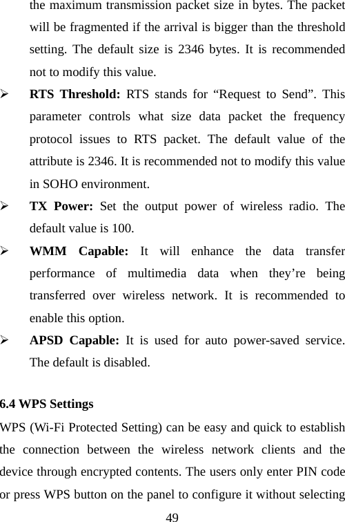                                49the maximum transmission packet size in bytes. The packet will be fragmented if the arrival is bigger than the threshold setting. The default size is 2346 bytes. It is recommended not to modify this value. ¾ RTS Threshold: RTS stands for “Request to Send”. This parameter controls what size data packet the frequency protocol issues to RTS packet. The default value of the attribute is 2346. It is recommended not to modify this value in SOHO environment. ¾ TX Power: Set the output power of wireless radio. The default value is 100. ¾ WMM Capable: It will enhance the data transfer performance of multimedia data when they’re being transferred over wireless network. It is recommended to enable this option. ¾ APSD Capable: It is used for auto power-saved service. The default is disabled. 6.4 WPS Settings WPS (Wi-Fi Protected Setting) can be easy and quick to establish the connection between the wireless network clients and the device through encrypted contents. The users only enter PIN code or press WPS button on the panel to configure it without selecting 