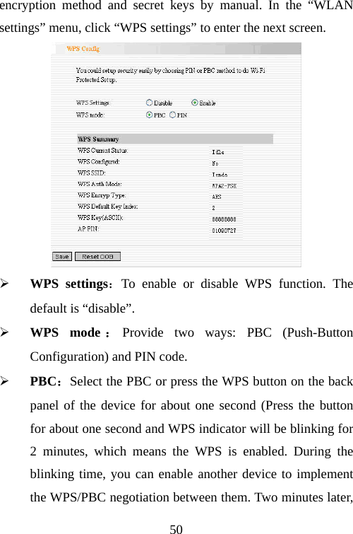                               50encryption method and secret keys by manual. In the “WLAN settings” menu, click “WPS settings” to enter the next screen.  ¾ WPS settings：To enable or disable WPS function. The default is “disable”. ¾ WPS mode ：Provide two ways: PBC (Push-Button Configuration) and PIN code. ¾ PBC：Select the PBC or press the WPS button on the back panel of the device for about one second (Press the button for about one second and WPS indicator will be blinking for 2 minutes, which means the WPS is enabled. During the blinking time, you can enable another device to implement the WPS/PBC negotiation between them. Two minutes later, 