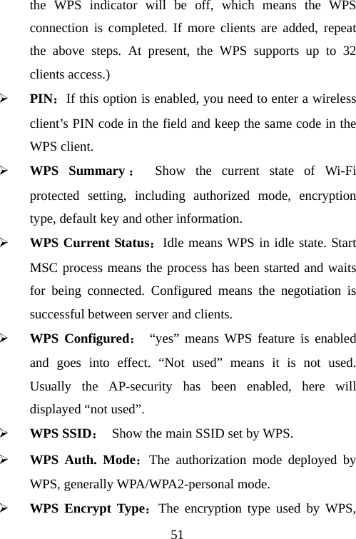                               51the WPS indicator will be off, which means the WPS connection is completed. If more clients are added, repeat the above steps. At present, the WPS supports up to 32 clients access.) ¾ PIN：If this option is enabled, you need to enter a wireless client’s PIN code in the field and keep the same code in the WPS client.   ¾ WPS Summary ： Show the current state of Wi-Fi protected setting, including authorized mode, encryption type, default key and other information. ¾ WPS Current Status：Idle means WPS in idle state. Start MSC process means the process has been started and waits for being connected. Configured means the negotiation is successful between server and clients. ¾ WPS Configured： “yes” means WPS feature is enabled and goes into effect. “Not used” means it is not used. Usually the AP-security has been enabled, here will displayed “not used”. ¾ WPS SSID：  Show the main SSID set by WPS.   ¾ WPS Auth. Mode：The authorization mode deployed by WPS, generally WPA/WPA2-personal mode. ¾ WPS Encrypt Type：The encryption type used by WPS, 