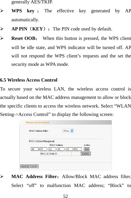                                52generally AES/TKIP. ¾ WPS key ：The effective key generated by AP automatically.  ¾ AP PIN（KEY）：The PIN code used by default. ¾ Reset OOB：  When this button is pressed, the WPS client will be idle state, and WPS indicator will be turned off. AP will not respond the WPS client’s requests and the set the security mode as WPA mode. 6.5 Wireless Access Control To secure your wireless LAN, the wireless access control is actually based on the MAC address management to allow or block the specific clients to access the wireless network. Select “WLAN Setting-&gt;Access Control” to display the following screen:  ¾ MAC Address Filter：Allow/Block MAC address filter. Select “off” to malfunction MAC address; “Block” to 