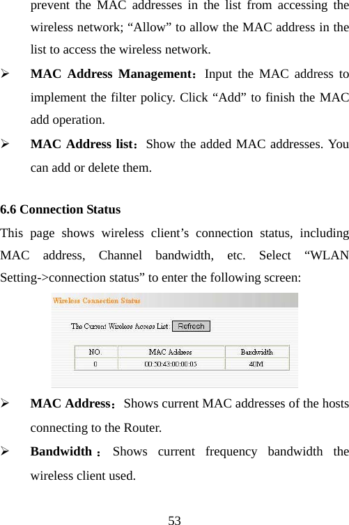                                53prevent the MAC addresses in the list from accessing the wireless network; “Allow” to allow the MAC address in the list to access the wireless network. ¾ MAC Address Management：Input the MAC address to implement the filter policy. Click “Add” to finish the MAC add operation. ¾ MAC Address list：Show the added MAC addresses. You can add or delete them. 6.6 Connection Status This page shows wireless client’s connection status, including MAC address, Channel bandwidth, etc. Select “WLAN Setting-&gt;connection status” to enter the following screen:  ¾ MAC Address：Shows current MAC addresses of the hosts connecting to the Router. ¾ Bandwidth ：Shows current frequency bandwidth the wireless client used.  