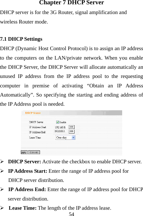                                54Chapter 7 DHCP Server DHCP server is for the 3G Router, signal amplification and wireless Router mode. 7.1 DHCP Settings DHCP (Dynamic Host Control Protocol) is to assign an IP address to the computers on the LAN/private network. When you enable the DHCP Server, the DHCP Server will allocate automatically an unused IP address from the IP address pool to the requesting computer in premise of activating “Obtain an IP Address Automatically”. So specifying the starting and ending address of the IP Address pool is needed.  ¾  DHCP Server: Activate the checkbox to enable DHCP server. ¾  IP Address Start: Enter the range of IP address pool for   DHCP server distribution. ¾ IP Address End: Enter the range of IP address pool for DHCP server distribution. ¾ Lease Time: The length of the IP address lease. 