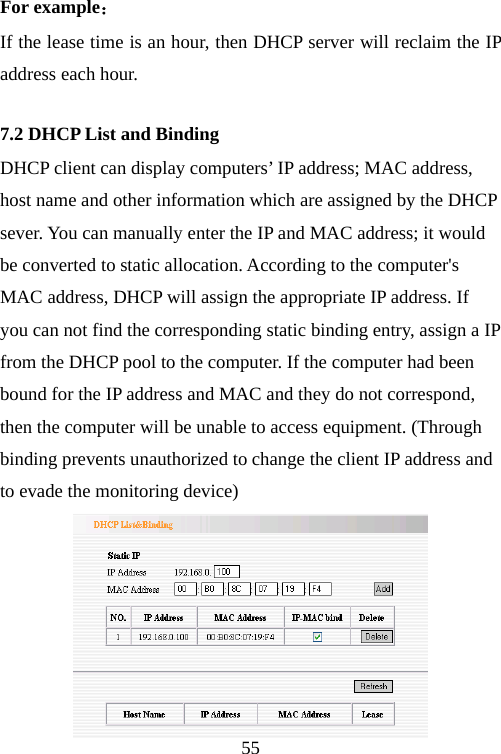                                55For example： If the lease time is an hour, then DHCP server will reclaim the IP address each hour. 7.2 DHCP List and Binding DHCP client can display computers’ IP address; MAC address, host name and other information which are assigned by the DHCP sever. You can manually enter the IP and MAC address; it would be converted to static allocation. According to the computer&apos;s MAC address, DHCP will assign the appropriate IP address. If you can not find the corresponding static binding entry, assign a IP from the DHCP pool to the computer. If the computer had been bound for the IP address and MAC and they do not correspond, then the computer will be unable to access equipment. (Through binding prevents unauthorized to change the client IP address and to evade the monitoring device)  