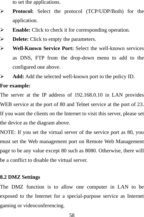                                58to set the applications. ¾ Protocol:  Select the protocol (TCP/UDP/Both) for the application. ¾ Enable: Click to check it for corresponding operation. ¾ Delete: Click to empty the parameters. ¾ Well-Known Service Port: Select the well-known services as DNS, FTP from the drop-down menu to add to the configured one above. ¾ Add: Add the selected well-known port to the policy ID. For example: The server at the IP address of 192.168.0.10 in LAN provides WEB service at the port of 80 and Telnet service at the port of 23. If you want the clients on the Internet to visit this server, please set the device as the diagram above. NOTE: If you set the virtual server of the service port as 80, you must set the Web management port on Remote Web Management page to be any value except 80 such as 8080. Otherwise, there will be a conflict to disable the virtual server. 8.2 DMZ Settings The DMZ function is to allow one computer in LAN to be exposed to the Internet for a special-purpose service as Internet gaming or videoconferencing. 