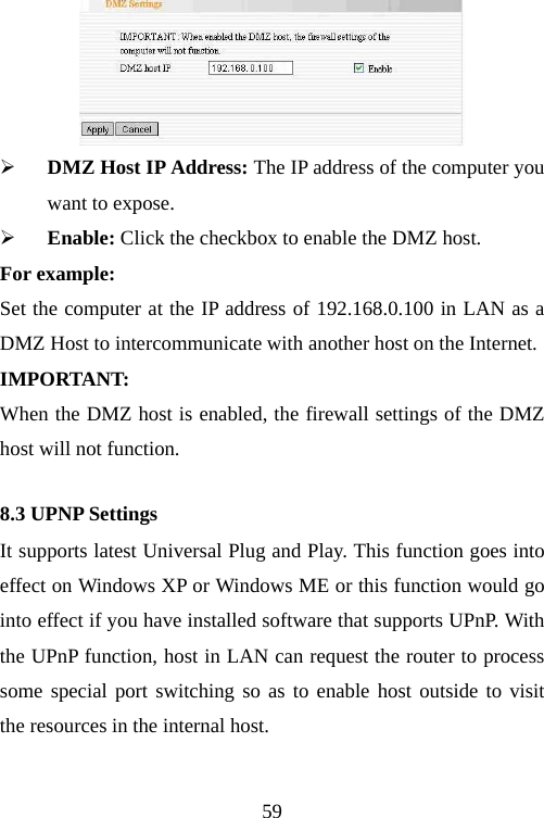                                59 ¾ DMZ Host IP Address: The IP address of the computer you want to expose. ¾ Enable: Click the checkbox to enable the DMZ host. For example: Set the computer at the IP address of 192.168.0.100 in LAN as a DMZ Host to intercommunicate with another host on the Internet. IMPORTANT:  When the DMZ host is enabled, the firewall settings of the DMZ host will not function. 8.3 UPNP Settings It supports latest Universal Plug and Play. This function goes into effect on Windows XP or Windows ME or this function would go into effect if you have installed software that supports UPnP. With the UPnP function, host in LAN can request the router to process some special port switching so as to enable host outside to visit the resources in the internal host. 