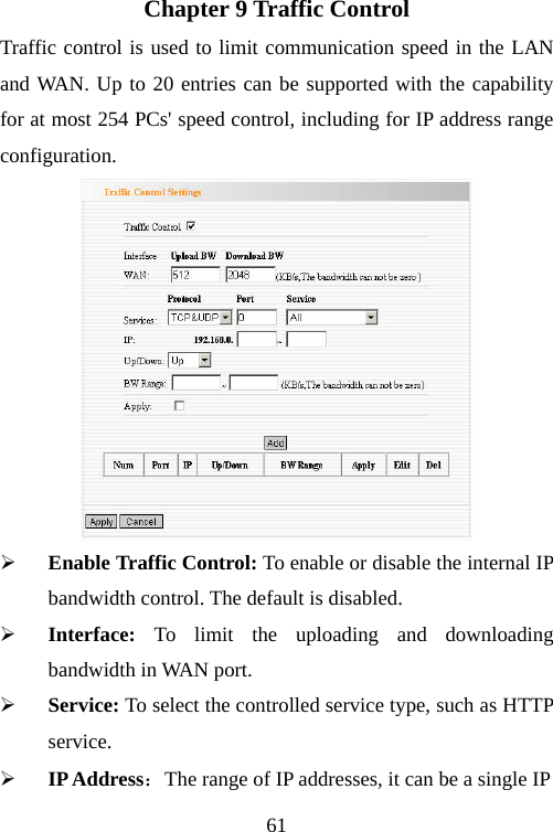                                61Chapter 9 Traffic Control Traffic control is used to limit communication speed in the LAN and WAN. Up to 20 entries can be supported with the capability for at most 254 PCs&apos; speed control, including for IP address range configuration.  ¾ Enable Traffic Control: To enable or disable the internal IP bandwidth control. The default is disabled. ¾ Interface:  To limit the uploading and downloading bandwidth in WAN port. ¾ Service: To select the controlled service type, such as HTTP service. ¾ IP Address：The range of IP addresses, it can be a single IP 