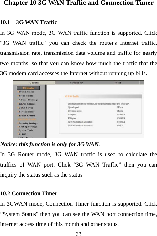                                63Chapter 10 3G WAN Traffic and Connection Timer 10.1    3G WAN Traffic In 3G WAN mode, 3G WAN traffic function is supported. Click &quot;3G WAN traffic&quot; you can check the router&apos;s Internet traffic, transmission rate, transmission data volume and traffic for nearly two months, so that you can know how much the traffic that the 3G modem card accesses the Internet without running up bills.  Notice: this function is only for 3G WAN. In 3G Router mode, 3G WAN traffic is used to calculate the traffics of WAN port. Click “3G WAN Traffic” then you can inquiry the status such as the status   10.2 Connection Timer In 3GWAN mode, Connection Timer function is supported. Click “System Status&quot; then you can see the WAN port connection time, internet access time of this month and other status. 