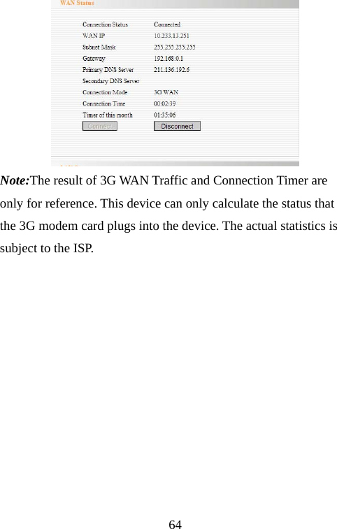                               64 Note:The result of 3G WAN Traffic and Connection Timer are only for reference. This device can only calculate the status that the 3G modem card plugs into the device. The actual statistics is subject to the ISP.           