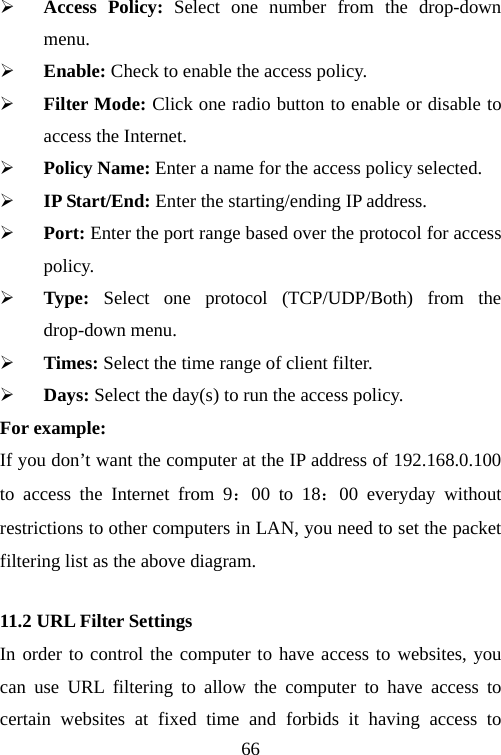                                66¾ Access Policy: Select one number from the drop-down menu. ¾ Enable: Check to enable the access policy.   ¾ Filter Mode: Click one radio button to enable or disable to access the Internet. ¾ Policy Name: Enter a name for the access policy selected. ¾ IP Start/End: Enter the starting/ending IP address. ¾ Port: Enter the port range based over the protocol for access policy. ¾ Type: Select one protocol (TCP/UDP/Both) from the drop-down menu.   ¾ Times: Select the time range of client filter.   ¾ Days: Select the day(s) to run the access policy. For example: If you don’t want the computer at the IP address of 192.168.0.100 to access the Internet from 9：00 to 18：00 everyday without restrictions to other computers in LAN, you need to set the packet filtering list as the above diagram. 11.2 URL Filter Settings In order to control the computer to have access to websites, you can use URL filtering to allow the computer to have access to certain websites at fixed time and forbids it having access to 