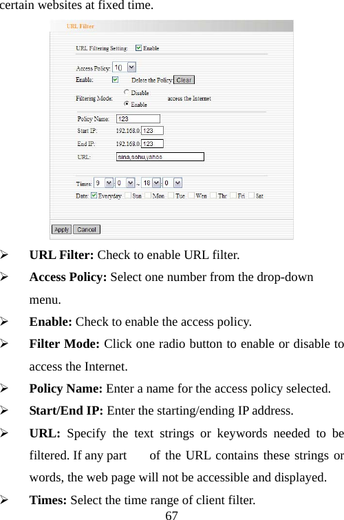                                67certain websites at fixed time.  ¾ URL Filter: Check to enable URL filter. ¾ Access Policy: Select one number from the drop-down menu. ¾ Enable: Check to enable the access policy. ¾ Filter Mode: Click one radio button to enable or disable to access the Internet. ¾ Policy Name: Enter a name for the access policy selected. ¾ Start/End IP: Enter the starting/ending IP address. ¾ URL: Specify the text strings or keywords needed to be filtered. If any part   of the URL contains these strings or words, the web page will not be accessible and displayed. ¾ Times: Select the time range of client filter. 