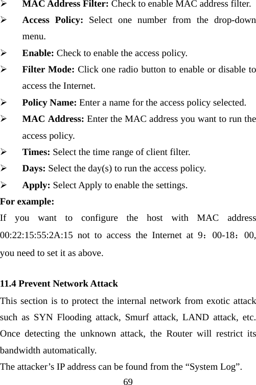                                69¾ MAC Address Filter: Check to enable MAC address filter. ¾ Access Policy: Select one number from the drop-down menu. ¾ Enable: Check to enable the access policy. ¾ Filter Mode: Click one radio button to enable or disable to access the Internet. ¾ Policy Name: Enter a name for the access policy selected. ¾ MAC Address: Enter the MAC address you want to run the access policy. ¾ Times: Select the time range of client filter. ¾ Days: Select the day(s) to run the access policy. ¾ Apply: Select Apply to enable the settings. For example:   If you want to configure the host with MAC address 00:22:15:55:2A:15 not to access the Internet at 9：00-18：00, you need to set it as above. 11.4 Prevent Network Attack This section is to protect the internal network from exotic attack such as SYN Flooding attack, Smurf attack, LAND attack, etc. Once detecting the unknown attack, the Router will restrict its bandwidth automatically. The attacker’s IP address can be found from the “System Log”. 