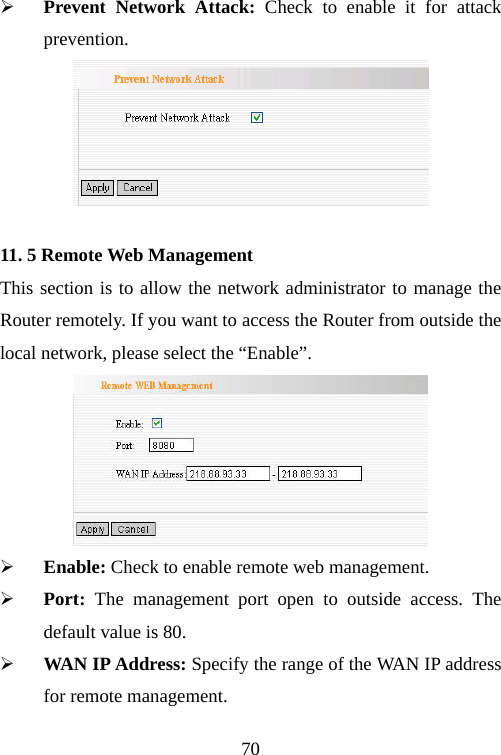                                70¾ Prevent Network Attack: Check to enable it for attack prevention.  11. 5 Remote Web Management This section is to allow the network administrator to manage the Router remotely. If you want to access the Router from outside the local network, please select the “Enable”.  ¾ Enable: Check to enable remote web management. ¾ Port:  The management port open to outside access. The default value is 80. ¾ WAN IP Address: Specify the range of the WAN IP address for remote management. 