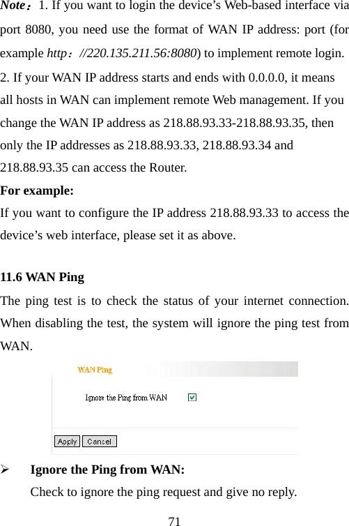                                71Note：1. If you want to login the device’s Web-based interface via port 8080, you need use the format of WAN IP address: port (for example http：//220.135.211.56:8080) to implement remote login.   2. If your WAN IP address starts and ends with 0.0.0.0, it means all hosts in WAN can implement remote Web management. If you change the WAN IP address as 218.88.93.33-218.88.93.35, then only the IP addresses as 218.88.93.33, 218.88.93.34 and 218.88.93.35 can access the Router. For example: If you want to configure the IP address 218.88.93.33 to access the device’s web interface, please set it as above. 11.6 WAN Ping The ping test is to check the status of your internet connection. When disabling the test, the system will ignore the ping test from WA N.   ¾ Ignore the Ping from WAN:   Check to ignore the ping request and give no reply.   