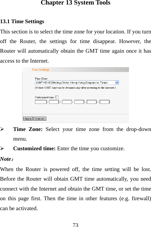                                73Chapter 13 System Tools 13.1 Time Settings This section is to select the time zone for your location. If you turn off the Router, the settings for time disappear. However, the Router will automatically obtain the GMT time again once it has access to the Internet.  ¾ Time Zone: Select your time zone from the drop-down menu. ¾ Customized time: Enter the time you customize. Note： When the Router is powered off, the time setting will be lost. Before the Router will obtain GMT time automatically, you need connect with the Internet and obtain the GMT time, or set the time on this page first. Then the time in other features (e.g. firewall) can be activated.  