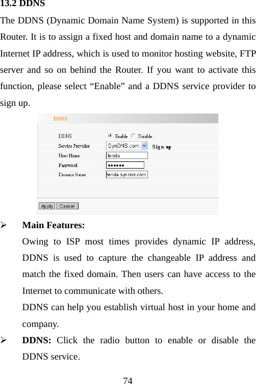                                7413.2 DDNS The DDNS (Dynamic Domain Name System) is supported in this Router. It is to assign a fixed host and domain name to a dynamic Internet IP address, which is used to monitor hosting website, FTP server and so on behind the Router. If you want to activate this function, please select “Enable” and a DDNS service provider to sign up.  ¾ Main Features:   Owing to ISP most times provides dynamic IP address, DDNS is used to capture the changeable IP address and match the fixed domain. Then users can have access to the Internet to communicate with others. DDNS can help you establish virtual host in your home and company. ¾ DDNS:  Click the radio button to enable or disable the DDNS service. 