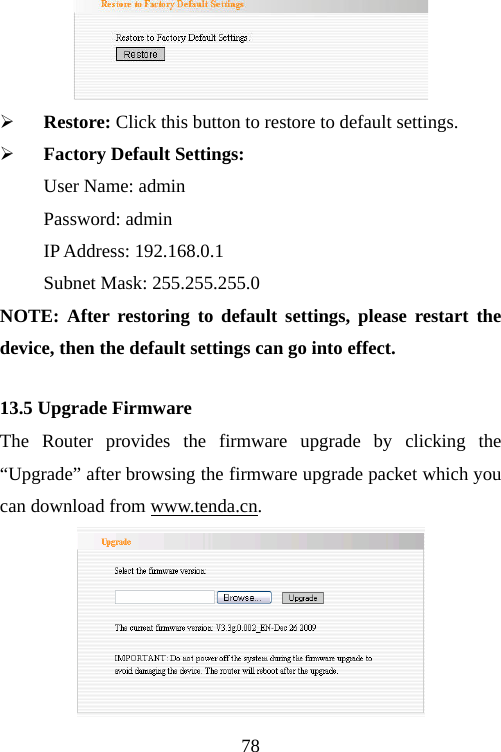                                78 ¾ Restore: Click this button to restore to default settings.   ¾ Factory Default Settings: User Name: admin Password: admin IP Address: 192.168.0.1 Subnet Mask: 255.255.255.0 NOTE: After restoring to default settings, please restart the device, then the default settings can go into effect. 13.5 Upgrade Firmware The Router provides the firmware upgrade by clicking the “Upgrade” after browsing the firmware upgrade packet which you can download from www.tenda.cn.   