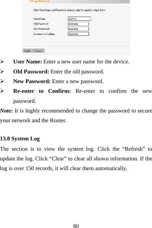                                80 ¾ User Name: Enter a new user name for the device. ¾ Old Password: Enter the old password. ¾ New Password: Enter a new password. ¾ Re-enter to Confirm: Re-enter to confirm the new password.    Note: It is highly recommended to change the password to secure your network and the Router. 13.8 System Log The section is to view the system log. Click the “Refresh” to update the log. Click “Clear” to clear all shown information. If the log is over 150 records, it will clear them automatically. 