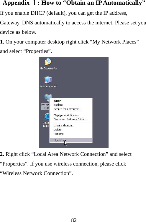                                82Appendix :Ⅰ How to “Obtain an IP Automatically” If you enable DHCP (default), you can get the IP address, Gateway, DNS automatically to access the internet. Please set you device as below. 1. On your computer desktop right click “My Network Places” and select “Properties”.      2. Right click “Local Area Network Connection” and select “Properties”. If you use wireless connection, please click “Wireless Network Connection”. 
