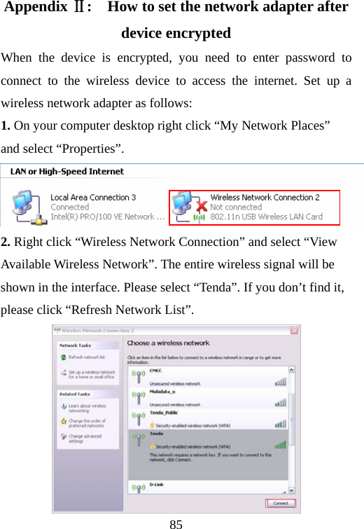                                85Appendix Ⅱ:    How to set the network adapter after device encrypted When the device is encrypted, you need to enter password to connect to the wireless device to access the internet. Set up a wireless network adapter as follows: 1. On your computer desktop right click “My Network Places” and select “Properties”.      2. Right click “Wireless Network Connection” and select “View Available Wireless Network”. The entire wireless signal will be shown in the interface. Please select “Tenda”. If you don’t find it, please click “Refresh Network List”.  