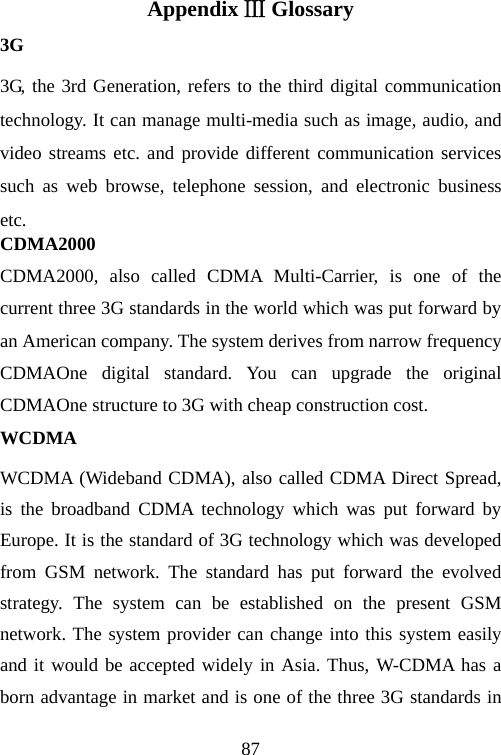                                87Appendix  GlossaryⅢ 3G 3G, the 3rd Generation, refers to the third digital communication technology. It can manage multi-media such as image, audio, and video streams etc. and provide different communication services such as web browse, telephone session, and electronic business etc. CDMA2000 CDMA2000, also called CDMA Multi-Carrier, is one of the current three 3G standards in the world which was put forward by an American company. The system derives from narrow frequency CDMAOne digital standard. You can upgrade the original CDMAOne structure to 3G with cheap construction cost.     WCDMA WCDMA (Wideband CDMA), also called CDMA Direct Spread, is the broadband CDMA technology which was put forward by Europe. It is the standard of 3G technology which was developed from GSM network. The standard has put forward the evolved strategy. The system can be established on the present GSM network. The system provider can change into this system easily and it would be accepted widely in Asia. Thus, W-CDMA has a born advantage in market and is one of the three 3G standards in 