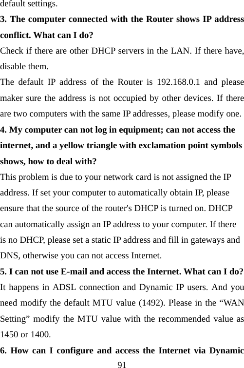                                91default settings. 3. The computer connected with the Router shows IP address conflict. What can I do? Check if there are other DHCP servers in the LAN. If there have, disable them.   The default IP address of the Router is 192.168.0.1 and please maker sure the address is not occupied by other devices. If there are two computers with the same IP addresses, please modify one. 4. My computer can not log in equipment; can not access the internet, and a yellow triangle with exclamation point symbols shows, how to deal with? This problem is due to your network card is not assigned the IP address. If set your computer to automatically obtain IP, please ensure that the source of the router&apos;s DHCP is turned on. DHCP can automatically assign an IP address to your computer. If there is no DHCP, please set a static IP address and fill in gateways and DNS, otherwise you can not access Internet. 5. I can not use E-mail and access the Internet. What can I do? It happens in ADSL connection and Dynamic IP users. And you need modify the default MTU value (1492). Please in the “WAN Setting” modify the MTU value with the recommended value as 1450 or 1400. 6. How can I configure and access the Internet via Dynamic 