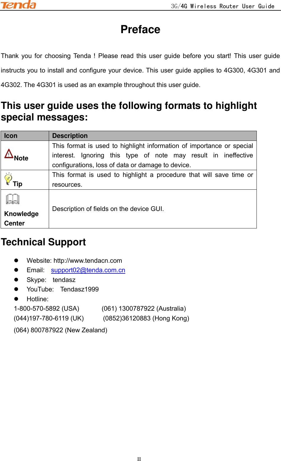                                                    3G/4G Wireless Router User Guide    II Preface Thank  you  for  choosing  Tenda  !  Please  read  this  user  guide  before  you  start!  This  user  guide instructs you to install and configure your device. This user guide applies to 4G300, 4G301 and 4G302. The 4G301 is used as an example throughout this user guide. This user guide uses the following formats to highlight special messages: Icon Description Note This  format  is  used  to  highlight  information  of  importance  or  special interest.  Ignoring  this  type  of  note  may  result  in  ineffective configurations, loss of data or damage to device. Tip This  format  is  used  to  highlight  a  procedure  that  will  save  time  or resources.  Knowledge Center Description of fields on the device GUI. Technical Support   Website: http://www.tendacn.com   Email:    support02@tenda.com.cn   Skype:    tendasz   YouTube:    Tendasz1999   Hotline:   1-800-570-5892 (USA)              (061) 1300787922 (Australia)     (044)197-780-6119 (UK)            (0852)36120883 (Hong Kong)   (064) 800787922 (New Zealand) 