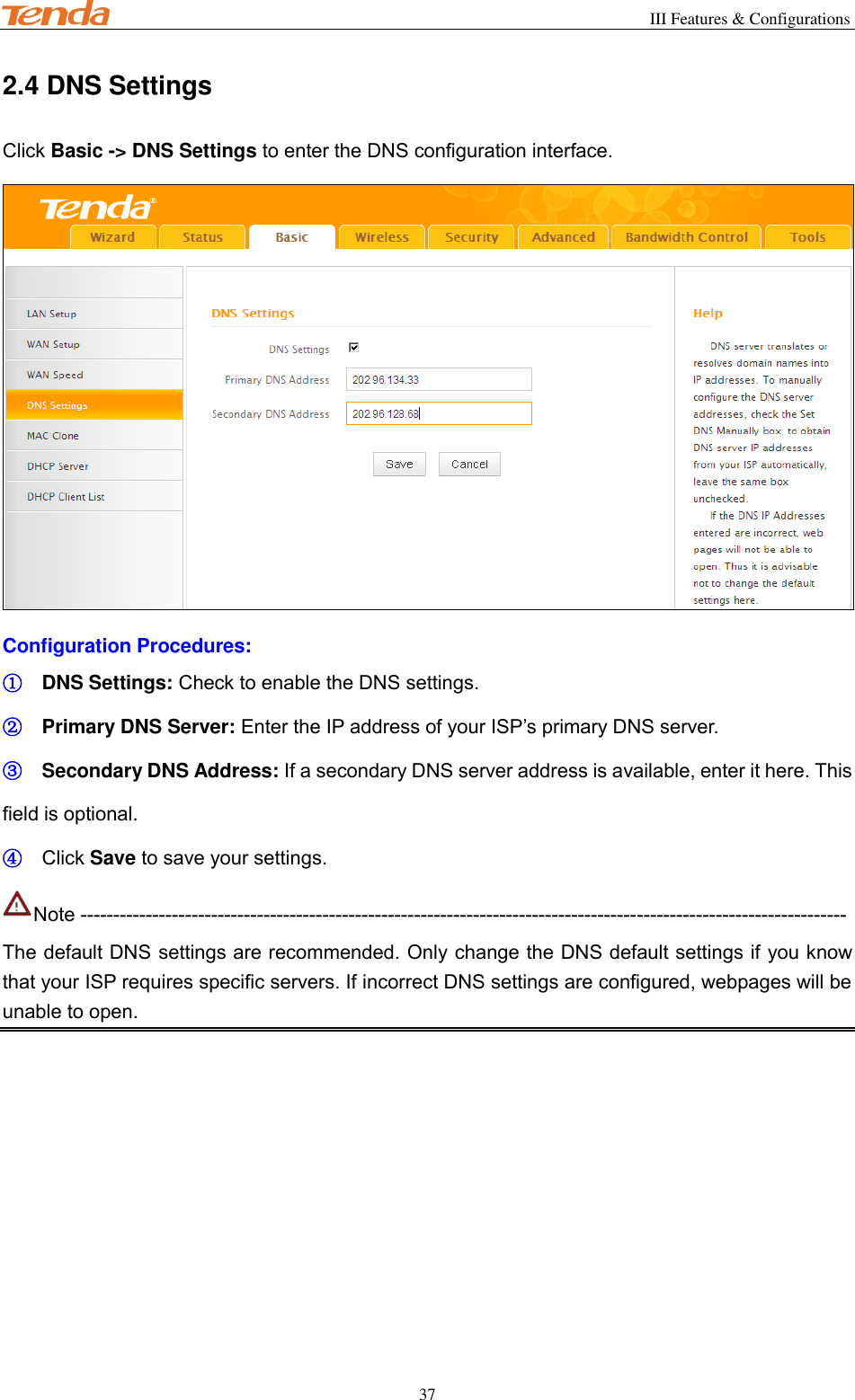                                                        III Features &amp; Configurations           37 2.4 DNS Settings Click Basic -&gt; DNS Settings to enter the DNS configuration interface.  Configuration Procedures: ① DNS Settings: Check to enable the DNS settings. ② Primary DNS Server: Enter the IP address of your ISP’s primary DNS server. ③ Secondary DNS Address: If a secondary DNS server address is available, enter it here. This field is optional. ④ Click Save to save your settings. Note --------------------------------------------------------------------------------------------------------------------- The default DNS settings are recommended. Only change the DNS default settings if you know that your ISP requires specific servers. If incorrect DNS settings are configured, webpages will be unable to open. 