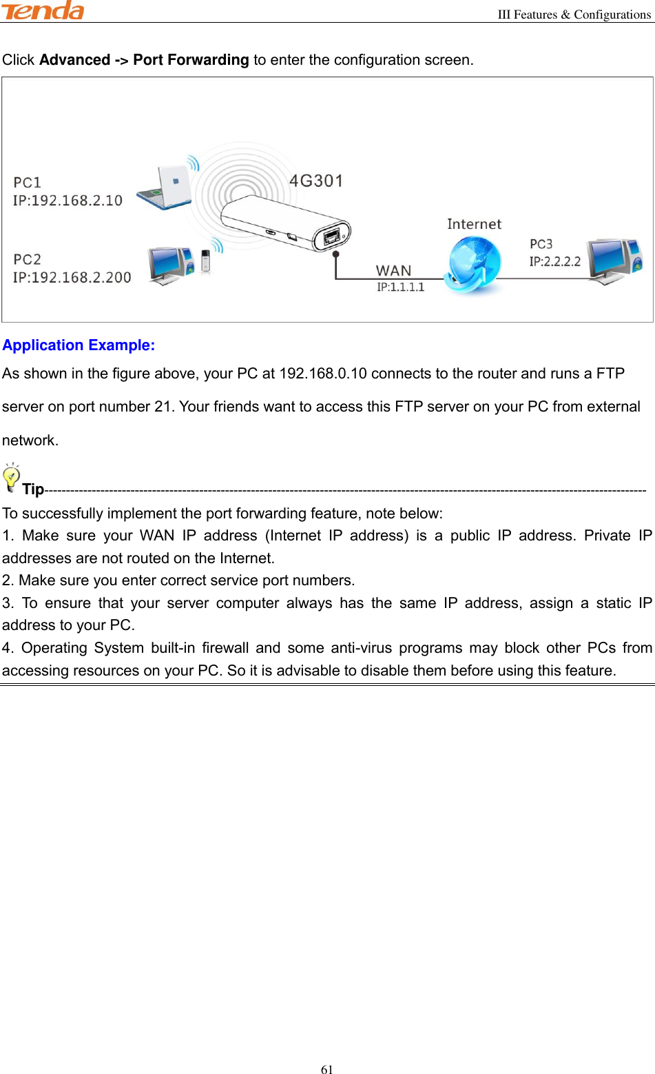                                                        III Features &amp; Configurations           61 Click Advanced -&gt; Port Forwarding to enter the configuration screen.  Application Example: As shown in the figure above, your PC at 192.168.0.10 connects to the router and runs a FTP server on port number 21. Your friends want to access this FTP server on your PC from external network. Tip-------------------------------------------------------------------------------------------------------------------------------------------- To successfully implement the port forwarding feature, note below: 1.  Make  sure  your  WAN  IP  address  (Internet  IP  address)  is  a  public  IP  address.  Private  IP addresses are not routed on the Internet. 2. Make sure you enter correct service port numbers. 3.  To  ensure  that  your  server  computer  always  has  the  same  IP  address,  assign  a  static  IP address to your PC. 4.  Operating  System  built-in  firewall  and  some  anti-virus  programs  may  block  other  PCs  from accessing resources on your PC. So it is advisable to disable them before using this feature. 