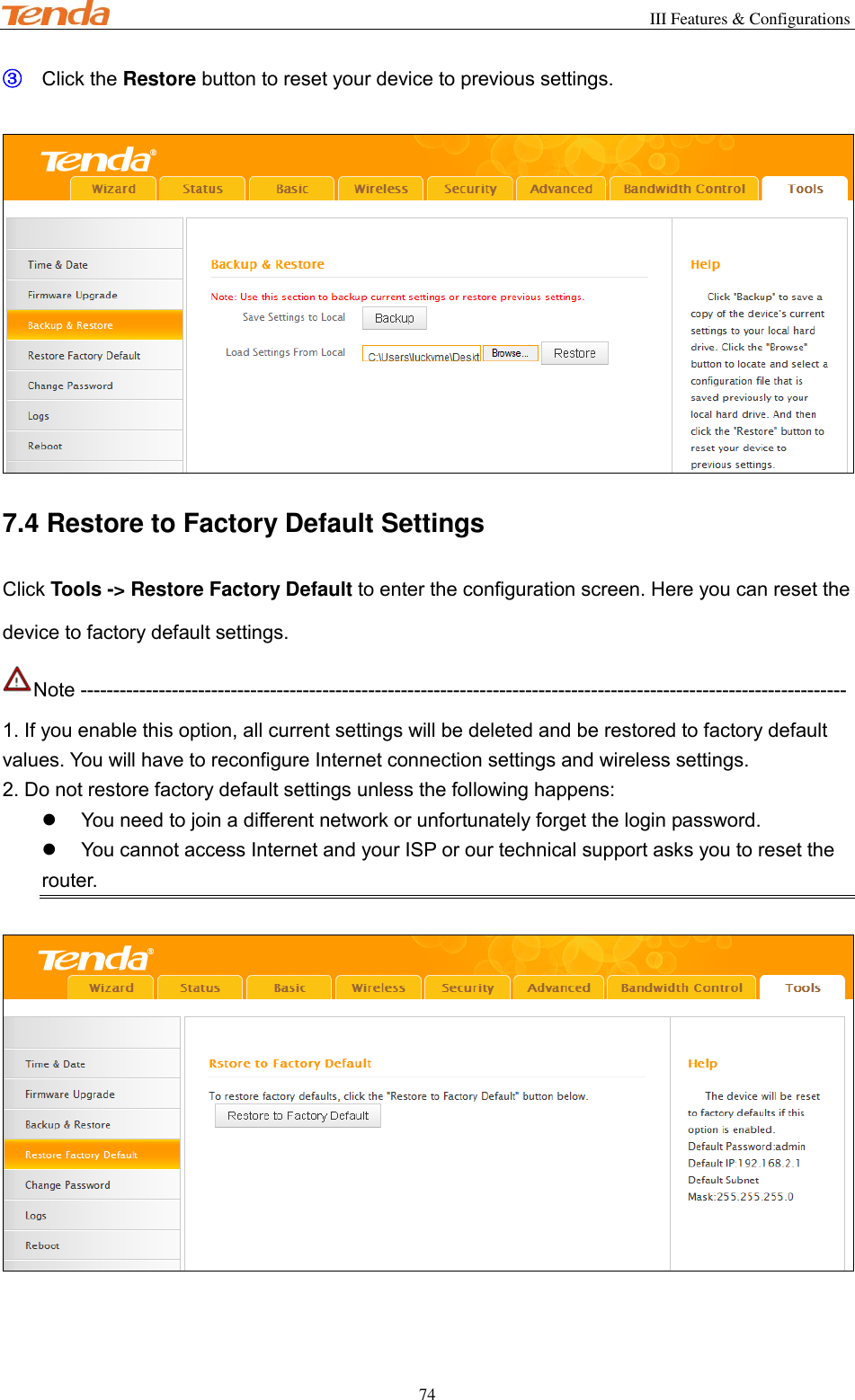                                                        III Features &amp; Configurations           74 ③ Click the Restore button to reset your device to previous settings.   7.4 Restore to Factory Default Settings Click Tools -&gt; Restore Factory Default to enter the configuration screen. Here you can reset the device to factory default settings. Note --------------------------------------------------------------------------------------------------------------------- 1. If you enable this option, all current settings will be deleted and be restored to factory default values. You will have to reconfigure Internet connection settings and wireless settings. 2. Do not restore factory default settings unless the following happens:   You need to join a different network or unfortunately forget the login password.   You cannot access Internet and your ISP or our technical support asks you to reset the router.    