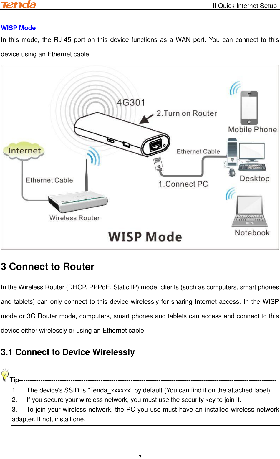                                                        II Quick Internet Setup         7 WISP Mode In this mode, the RJ-45 port  on  this device functions as a WAN port. You can connect to this device using an Ethernet cable.  3 Connect to Router In the Wireless Router (DHCP, PPPoE, Static IP) mode, clients (such as computers, smart phones and tablets) can only connect to this device wirelessly for sharing Internet access. In the WISP mode or 3G Router mode, computers, smart phones and tablets can access and connect to this device either wirelessly or using an Ethernet cable. 3.1 Connect to Device Wirelessly Tip------------------------------------------------------------------------------------------------------------------------ 1.  The device&apos;s SSID is &quot;Tenda_xxxxxx&quot; by default (You can find it on the attached label). 2.  If you secure your wireless network, you must use the security key to join it. 3.  To join your wireless network, the PC you use must have an installed wireless network adapter. If not, install one.  