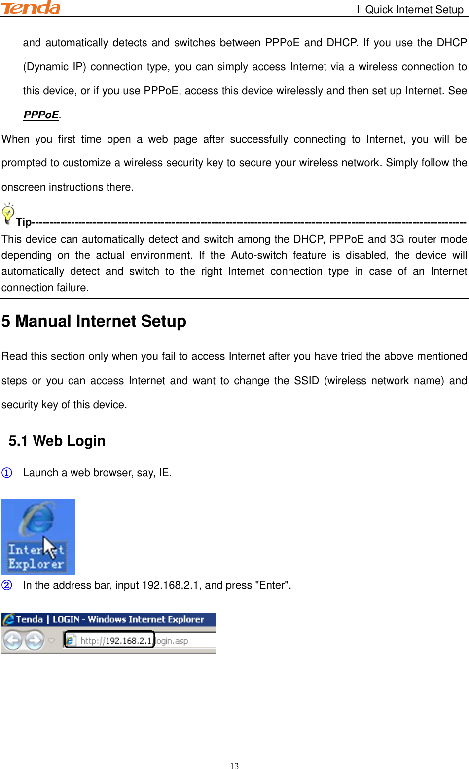                                                        II Quick Internet Setup         13 and automatically detects and switches between PPPoE and DHCP. If you use the DHCP (Dynamic IP) connection type, you can simply access Internet via a wireless connection to this device, or if you use PPPoE, access this device wirelessly and then set up Internet. See PPPoE. When  you  first  time  open  a  web  page  after  successfully  connecting  to  Internet,  you  will  be prompted to customize a wireless security key to secure your wireless network. Simply follow the onscreen instructions there. Tip------------------------------------------------------------------------------------------------------------------------- This device can automatically detect and switch among the DHCP, PPPoE and 3G router mode depending  on  the  actual  environment.  If  the  Auto-switch  feature  is  disabled,  the  device  will automatically  detect  and  switch  to  the  right  Internet  connection  type  in  case  of  an  Internet connection failure. 5 Manual Internet Setup Read this section only when you fail to access Internet after you have tried the above mentioned steps or  you can  access  Internet and  want to  change  the SSID (wireless network name) and security key of this device.   5.1 Web Login ① Launch a web browser, say, IE.   ② In the address bar, input 192.168.2.1, and press &quot;Enter&quot;.   