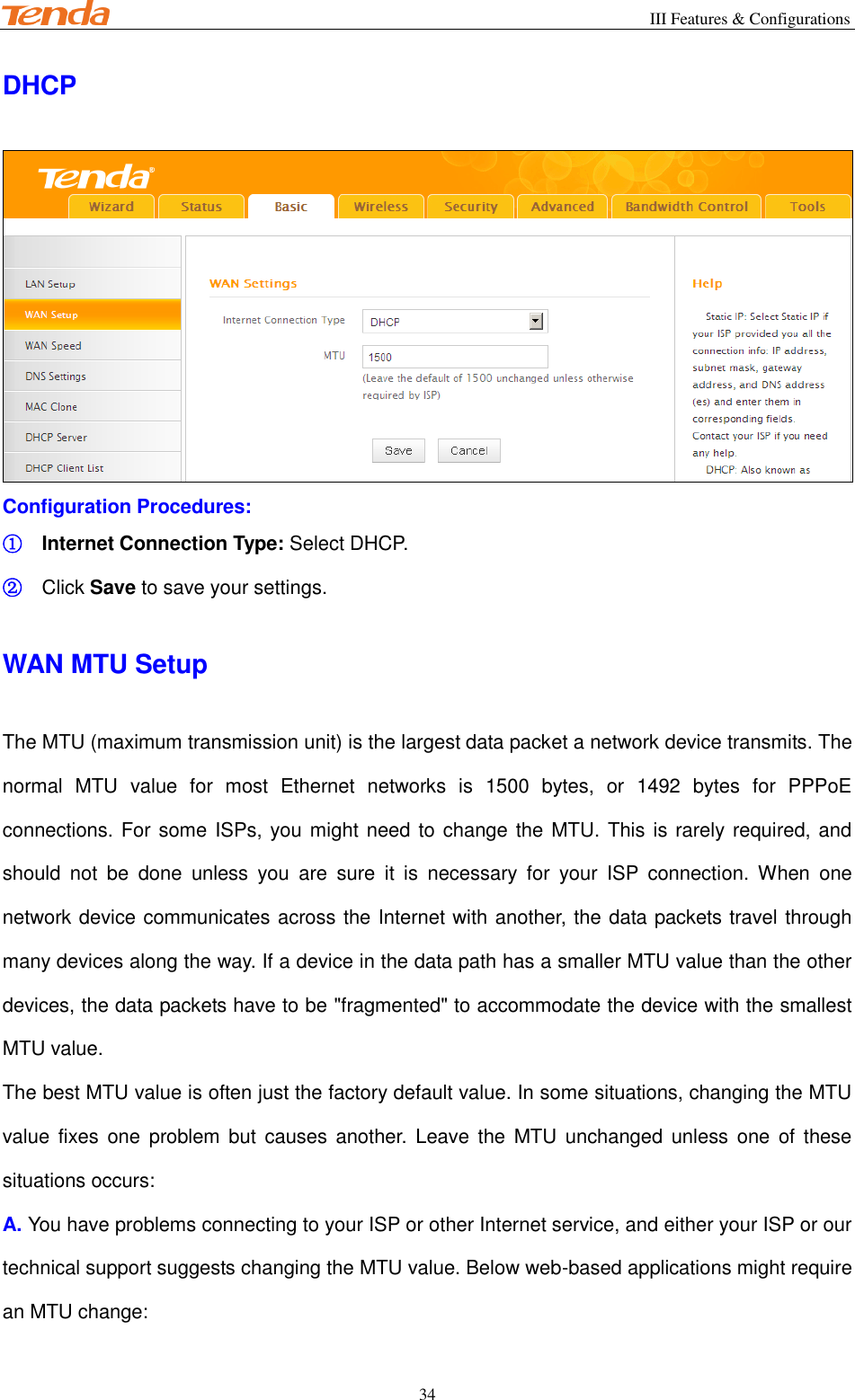                                                        III Features &amp; Configurations           34 DHCP  Configuration Procedures: ① Internet Connection Type: Select DHCP. ② Click Save to save your settings. WAN MTU Setup The MTU (maximum transmission unit) is the largest data packet a network device transmits. The normal  MTU  value  for  most  Ethernet  networks  is  1500  bytes,  or  1492  bytes  for  PPPoE connections. For some ISPs, you might need to change the MTU. This is rarely required, and should  not  be  done  unless  you  are  sure  it  is  necessary  for  your  ISP  connection.  When  one network device communicates across the Internet with another, the data packets travel through many devices along the way. If a device in the data path has a smaller MTU value than the other devices, the data packets have to be &quot;fragmented&quot; to accommodate the device with the smallest MTU value. The best MTU value is often just the factory default value. In some situations, changing the MTU value fixes  one problem but  causes  another.  Leave the  MTU unchanged unless one  of  these situations occurs: A. You have problems connecting to your ISP or other Internet service, and either your ISP or our technical support suggests changing the MTU value. Below web-based applications might require an MTU change: 
