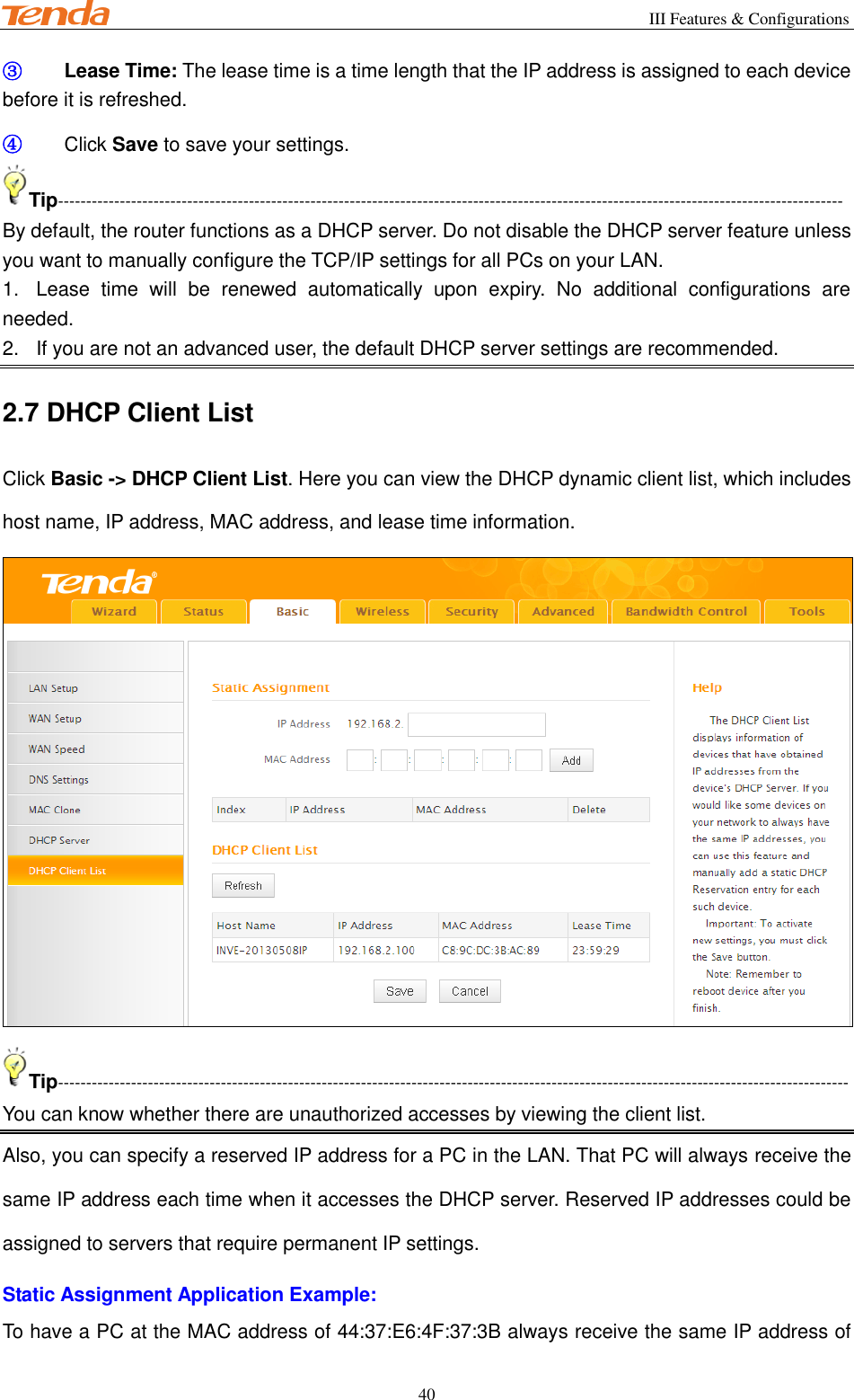                                                        III Features &amp; Configurations           40 ③ Lease Time: The lease time is a time length that the IP address is assigned to each device before it is refreshed. ④ Click Save to save your settings. Tip-------------------------------------------------------------------------------------------------------------------------------------------- By default, the router functions as a DHCP server. Do not disable the DHCP server feature unless you want to manually configure the TCP/IP settings for all PCs on your LAN. 1.  Lease  time  will  be  renewed  automatically  upon  expiry.  No  additional  configurations  are needed. 2.  If you are not an advanced user, the default DHCP server settings are recommended. 2.7 DHCP Client List Click Basic -&gt; DHCP Client List. Here you can view the DHCP dynamic client list, which includes host name, IP address, MAC address, and lease time information.  Tip--------------------------------------------------------------------------------------------------------------------------------------------- You can know whether there are unauthorized accesses by viewing the client list. Also, you can specify a reserved IP address for a PC in the LAN. That PC will always receive the same IP address each time when it accesses the DHCP server. Reserved IP addresses could be assigned to servers that require permanent IP settings. Static Assignment Application Example: To have a PC at the MAC address of 44:37:E6:4F:37:3B always receive the same IP address of 