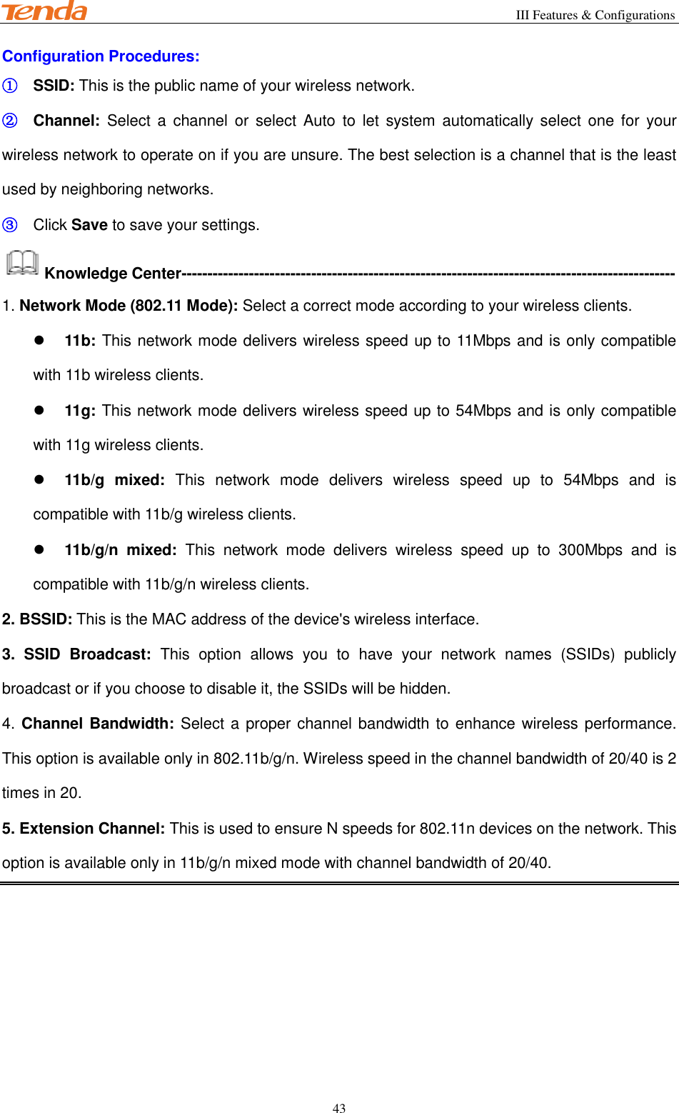                                                       III Features &amp; Configurations           43 Configuration Procedures: ① SSID: This is the public name of your wireless network. ② Channel:  Select  a  channel or select Auto  to  let  system automatically  select one  for  your wireless network to operate on if you are unsure. The best selection is a channel that is the least used by neighboring networks. ③ Click Save to save your settings. Knowledge Center----------------------------------------------------------------------------------------------- 1. Network Mode (802.11 Mode): Select a correct mode according to your wireless clients.  11b: This network mode delivers wireless speed up to 11Mbps and is only compatible with 11b wireless clients.  11g: This network mode delivers wireless speed up to 54Mbps and is only compatible with 11g wireless clients.  11b/g  mixed:  This  network  mode  delivers  wireless  speed  up  to  54Mbps  and  is compatible with 11b/g wireless clients.  11b/g/n  mixed:  This  network  mode  delivers  wireless  speed  up  to  300Mbps  and  is compatible with 11b/g/n wireless clients. 2. BSSID: This is the MAC address of the device&apos;s wireless interface.   3.  SSID  Broadcast:  This  option  allows  you  to  have  your  network  names  (SSIDs)  publicly broadcast or if you choose to disable it, the SSIDs will be hidden. 4. Channel Bandwidth: Select a proper channel bandwidth to enhance wireless performance. This option is available only in 802.11b/g/n. Wireless speed in the channel bandwidth of 20/40 is 2 times in 20. 5. Extension Channel: This is used to ensure N speeds for 802.11n devices on the network. This option is available only in 11b/g/n mixed mode with channel bandwidth of 20/40. 