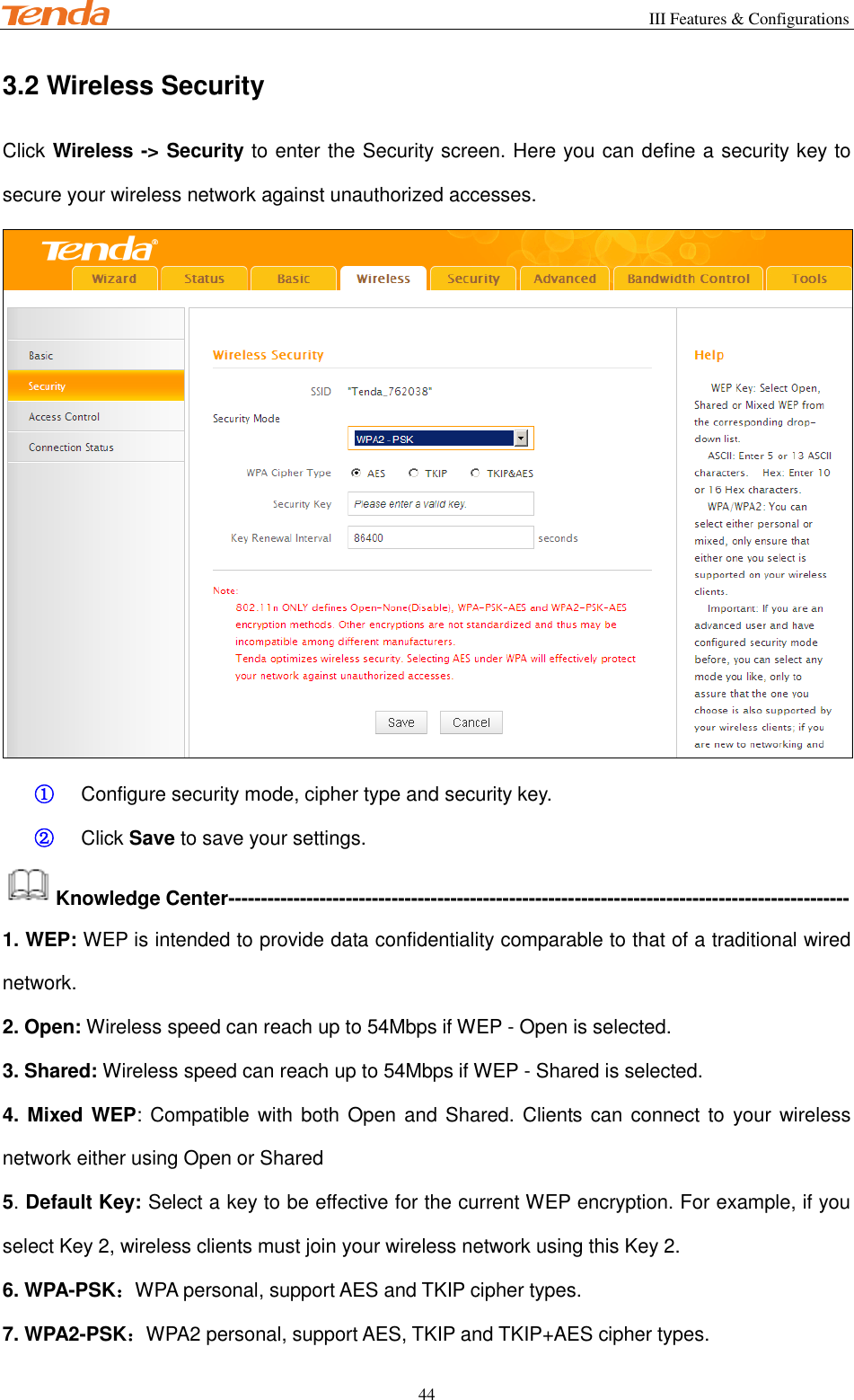                                                        III Features &amp; Configurations           44 3.2 Wireless Security Click Wireless -&gt; Security to enter the Security screen. Here you can define a security key to secure your wireless network against unauthorized accesses.  ① Configure security mode, cipher type and security key. ② Click Save to save your settings. Knowledge Center----------------------------------------------------------------------------------------------- 1. WEP: WEP is intended to provide data confidentiality comparable to that of a traditional wired network. 2. Open: Wireless speed can reach up to 54Mbps if WEP - Open is selected. 3. Shared: Wireless speed can reach up to 54Mbps if WEP - Shared is selected. 4. Mixed WEP: Compatible with both Open and Shared. Clients can  connect to  your wireless network either using Open or Shared 5. Default Key: Select a key to be effective for the current WEP encryption. For example, if you select Key 2, wireless clients must join your wireless network using this Key 2. 6. WPA-PSK：WPA personal, support AES and TKIP cipher types. 7. WPA2-PSK：WPA2 personal, support AES, TKIP and TKIP+AES cipher types. 