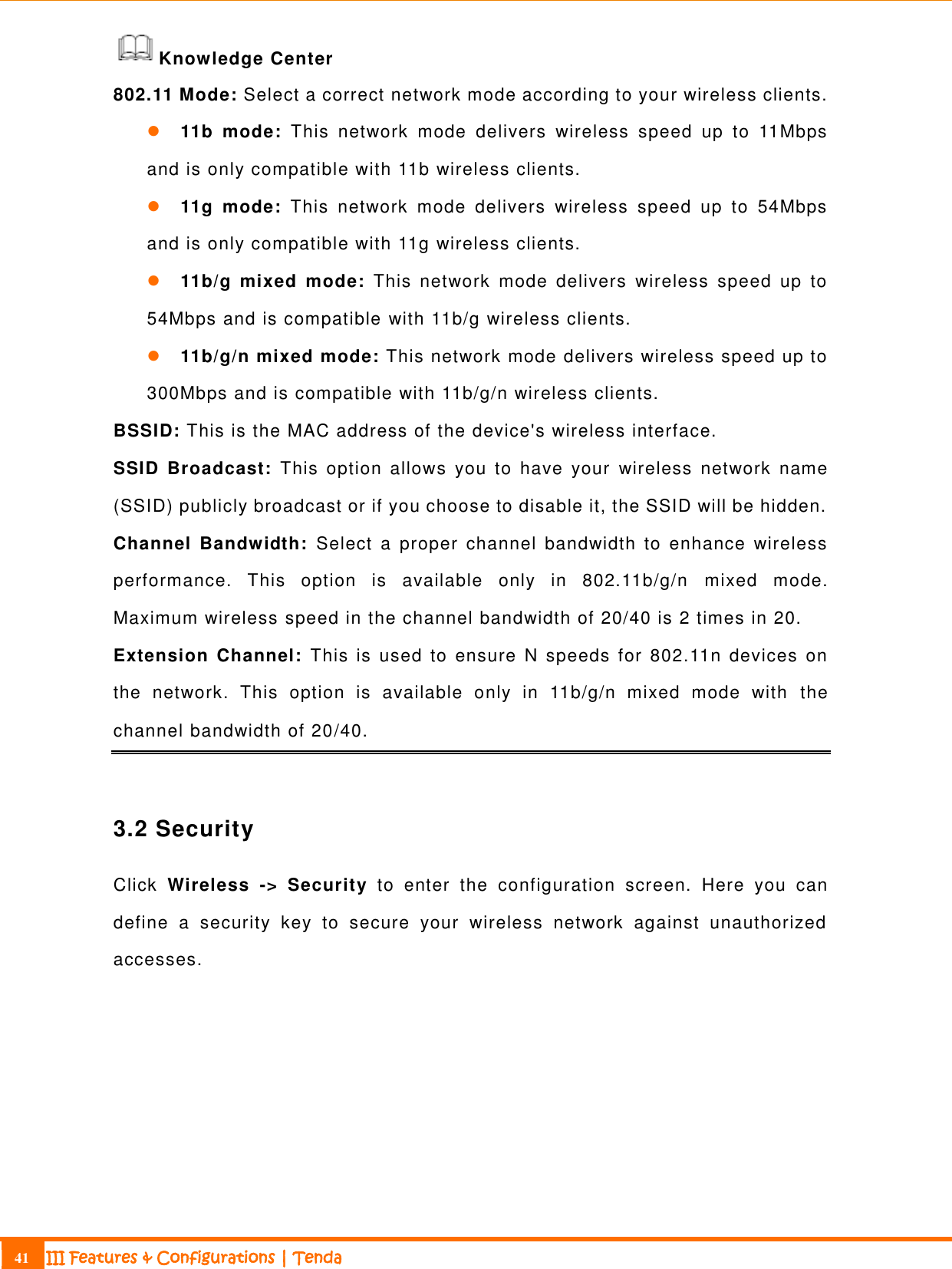                                                                             41 III Features &amp; Configurations | Tenda  Knowledge Center 802.11 Mode: Select a correct network mode according to your wireless clients.  11b  mode:  This  network  mode  delivers  wireless  speed  up  to  11Mbps and is only compatible with 11b wireless clients.  11g  mode:  This  network  mode  delivers  wireless  speed  up  to  54Mbps and is only compatible with 11g wireless clients.  11b/g  mixed  mode:  This  network  mode  delivers  wireless  speed  up  to 54Mbps and is compatible with 11b/g wireless clients.  11b/g/n mixed mode: This network mode delivers wireless speed up to 300Mbps and is compatible with 11b/g/n wireless clients. BSSID: This is the MAC address of the device&apos;s wireless interface.   SSID  Broadcast:  This  option  allows  you  to  have  your  wireless  network  name (SSID) publicly broadcast or if you choose to disable it, the SSID will be hidden.  Channel  Bandwidth:  Select  a  proper  channel  bandwidth  to  enhance  wireless performance.  This  option  is  available  only  in  802.11b/g/n   mixed  mode. Maximum wireless speed in the channel bandwidth of 20/40 is 2 times in 20.  Extension  Channel:  This is  used  to  ensure  N  speeds for  802.11n  devices  on the  network.  This  option  is  available  only  in  11b/g/n  mixed  mode  with  the channel bandwidth of 20/40.  3.2 Security Click  Wireless  -&gt;  Security  to  enter  the  configuration  screen.  Here  you  can define  a  security  key  to  secure  your  wireless  network  against  unauthorized accesses. 