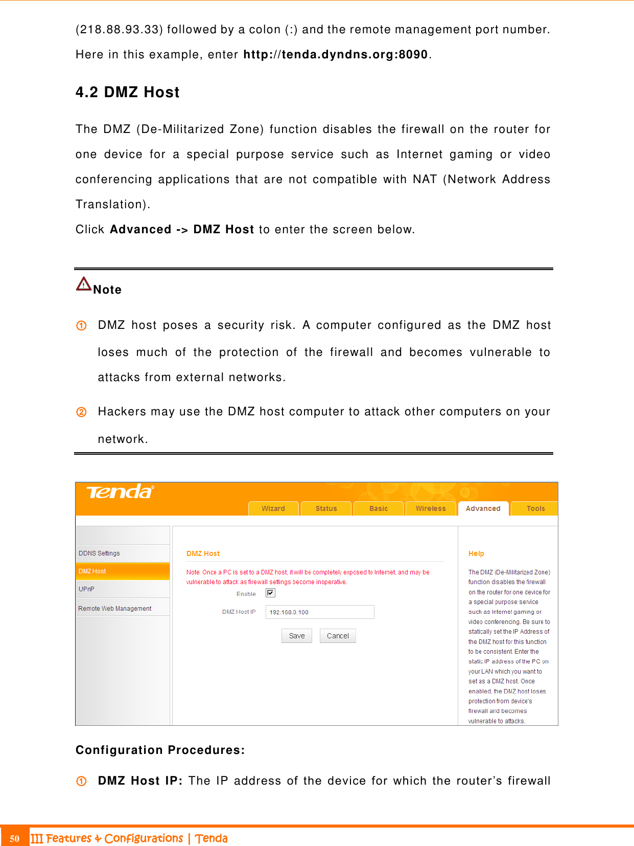                                                                             50 III Features &amp; Configurations | Tenda  (218.88.93.33) followed by a colon (:) and the remote management port number. Here in this example, enter http://tenda.dyndns.org:8090. 4.2 DMZ Host The  DMZ  (De-Militarized  Zone) function  disables the  firewall on  the  router  for one  device  for  a  special  purpose  service  such  as  Internet  gaming  or  video conferencing  applications  that  are  not  compatible  with  NAT  (Network  Address Translation).   Click Advanced -&gt; DMZ Host to enter the screen below.  Note   ① DMZ  host  poses  a  security  risk.  A  computer  configured  as  the  DMZ  host loses  much  of  the  protection  of  the  firewall  and  becomes  vulnerable  to attacks from external networks. ② Hackers may use the DMZ host computer to attack other computers on your network.   Configuration Procedures: ① DMZ Host  IP:  The IP address  of  the  device  for  which  the  router ’s  firewall 