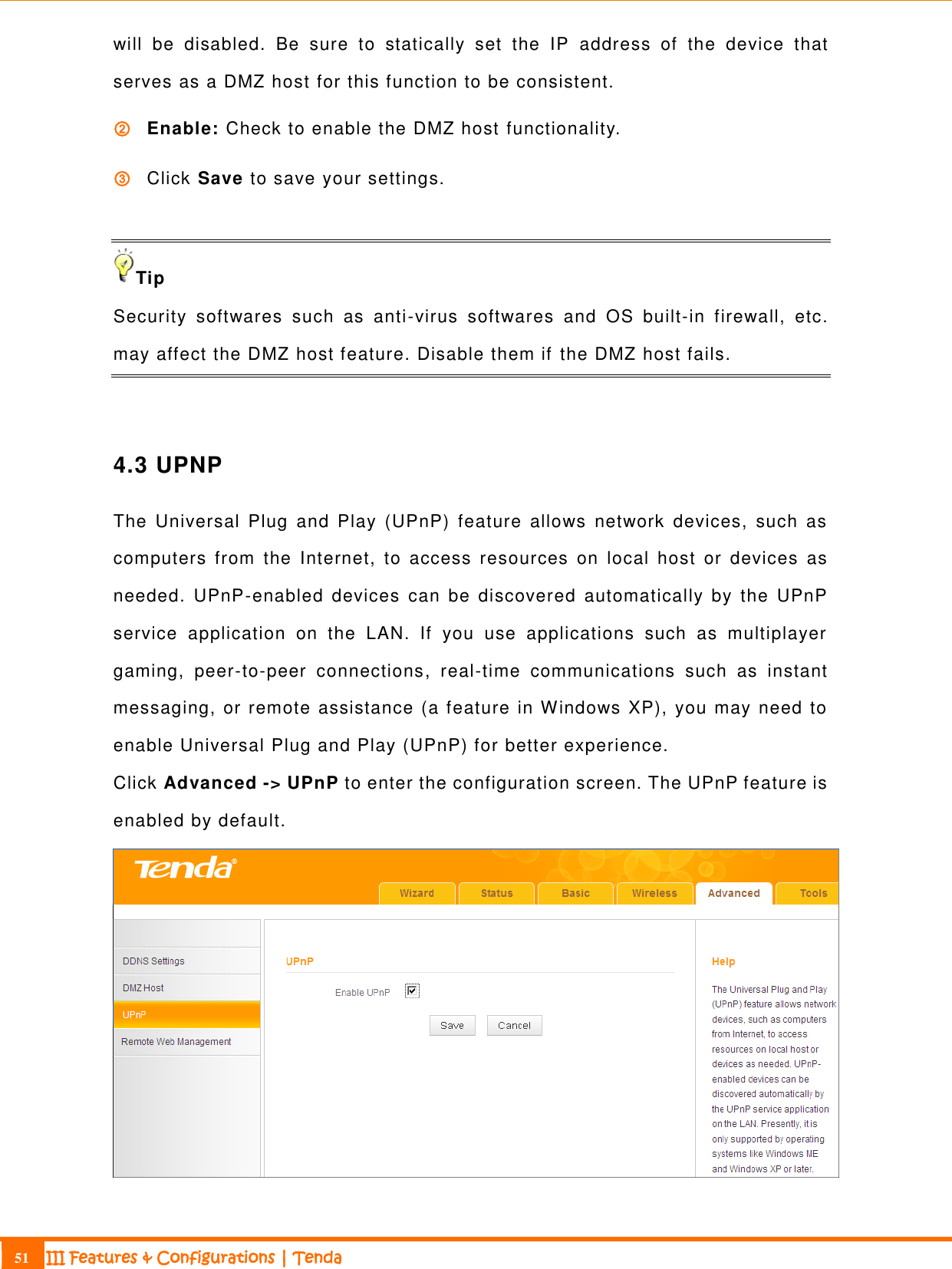                                                                             51 III Features &amp; Configurations | Tenda  will  be  disabled.  Be  sure  to  statically  set  the  IP  address  of  the  device  that serves as a DMZ host for this function to be consistent. ② Enable: Check to enable the DMZ host functionality. ③ Click Save to save your settings.  Tip Security  softwares  such  as  anti-virus  softwares  and  OS  built-in  firewall,  etc. may affect the DMZ host feature. Disable them if the DMZ host fails.  4.3 UPNP The  Universal  Plug  and  Play  (UPnP)  feature  allows  network  devices,  such  as computers  from  the  Internet,  to  access  resources  on  local  host  or  devices  as needed.  UPnP-enabled  devices  can  be  discovered  automatically  by  the  UPnP service  application  on  the  LAN.  If  you  use  applications  such  as  multiplayer gaming,  peer-to-peer  connections,  real-time  communications  such  as  instant messaging, or remote assistance (a feature in Windows XP), you may need to enable Universal Plug and Play (UPnP) for better experience.  Click Advanced -&gt; UPnP to enter the configuration screen. The UPnP feature is enabled by default.  