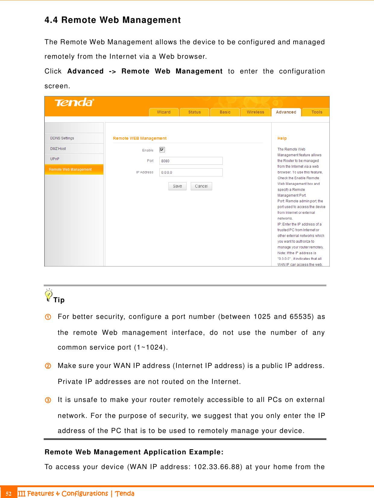                                                                             52 III Features &amp; Configurations | Tenda  4.4 Remote Web Management The Remote Web Management allows the device to be configured and managed remotely from the Internet via a Web browser.   Click  Advanced  -&gt;  Remote  Web  Management  to  enter  the  configuration screen.   Tip ① For better security, configure a port number (between 1025 and 65535)  as the  remote  Web  management  interface,  do  not  use  the  number  of  any common service port (1~1024). ② Make sure your WAN IP address (Internet IP address) is a public IP address. Private IP addresses are not routed on the Internet. ③ It is unsafe to make your router remotely accessible to all PCs on external network. For the purpose of security, we suggest that you only enter the IP address of the PC that is to be used to remotely manage your device. Remote Web Management Application Example: To access your device (WAN IP address: 102.33.66.88) at your home from the 