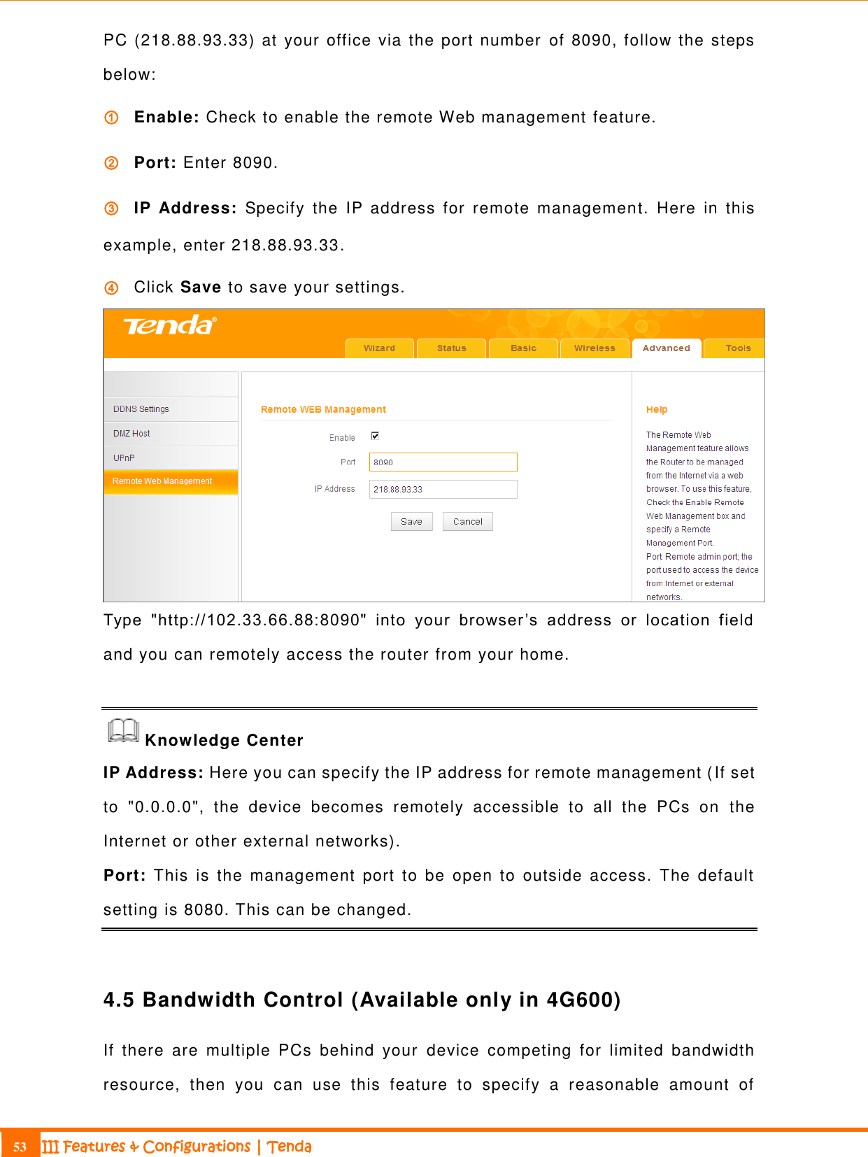                                                                             53 III Features &amp; Configurations | Tenda  PC (218.88.93.33) at your office via the port number  of 8090, follow the steps below: ① Enable: Check to enable the remote Web management feature. ② Port: Enter 8090.   ③ IP  Address:  Specify  the  IP  address  for  remote  management.  Here  in  this example, enter 218.88.93.33. ④ Click Save to save your settings.  Type  &quot;http://102.33.66.88:8090&quot;  into  your  browser’s  address  or  location  field and you can remotely access the router from your home.  Knowledge Center IP Address: Here you can specify the IP address for remote management (If set to  &quot;0.0.0.0&quot;, the  device  becomes  remotely  accessible  to  all  the  PCs  on  the Internet or other external networks). Port:  This  is  the  management  port  to  be  open  to  outside  access.  The  default setting is 8080. This can be changed.  4.5 Bandwidth Control (Available only in 4G600) If  there  are  multiple  PCs  behind  your  device  competing  for  limited  bandwidth resource,  then  you  can  use  this  feature  to  specify  a  reasonable  amount  of 