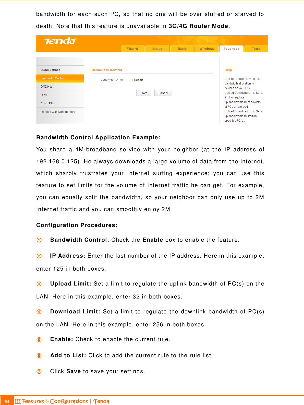                                                                             54 III Features &amp; Configurations | Tenda  bandwidth for  each  such  PC,  so that  no  one  will  be  over  stuffed or  starved to death. Note that this feature is unavailable in 3G/4G Router Mode.  Bandwidth Control Application Example: You  share  a  4M-broadband  service  with  your  neighbor  (at  the  IP  address  of 192.168.0.125). He always downloads a large volume of data from the Internet, which  sharply  frustrates  your  Internet  surfing  experience;  you  can  use  this feature to  set limits for the volume of Internet traffic he can get. For example, you  can  equally  split  the  bandwidth,  so  your  neighbor  can  only  use  up  to  2M Internet traffic and you can smoothly enjoy 2M. Configuration Procedures: ①   Bandwidth Control: Check the Enable box to enable the feature. ②   IP Address: Enter the last number of the IP address. Here in this example, enter 125 in both boxes. ③   Upload Limit: Set a limit to regulate the uplink bandwidth of PC(s) on the LAN. Here in this example, enter 32 in both boxes. ④   Download Limit:  Set a limit to  regulate  the  downlink  bandwidth of PC(s) on the LAN. Here in this example, enter 256 in both boxes. ⑤   Enable: Check to enable the current rule. ⑥   Add to List: Click to add the current rule to the rule list. ⑦   Click Save to save your settings. 