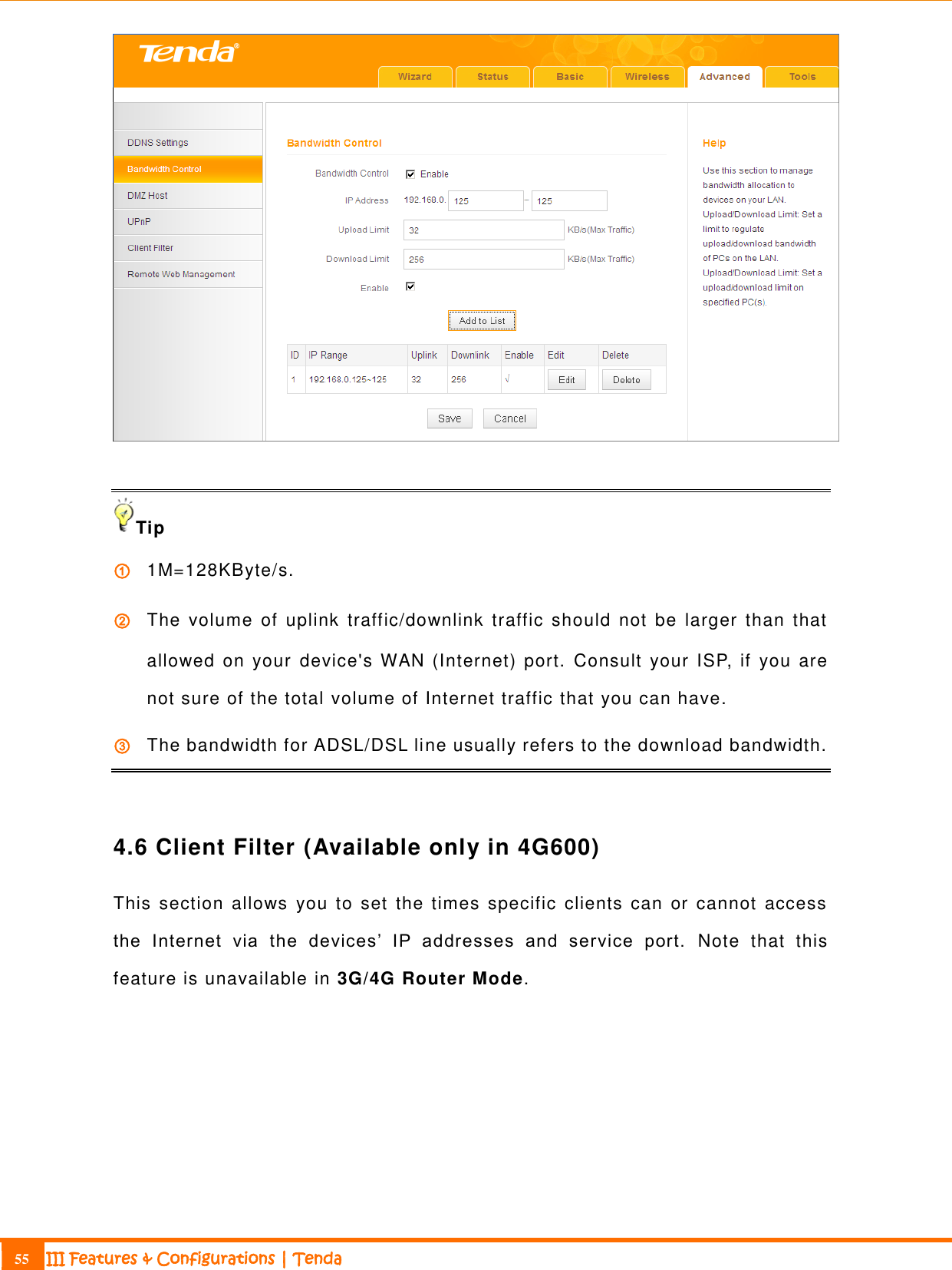                                                                             55 III Features &amp; Configurations | Tenda    Tip ① 1M=128KByte/s. ② The  volume  of  uplink  traffic/downlink  traffic  should  not  be  larger  than  that allowed on your  device&apos;s WAN (Internet) port.  Consult  your ISP, if you are not sure of the total volume of Internet traffic that you can have. ③ The bandwidth for ADSL/DSL line usually refers to the download bandwidth.  4.6 Client Filter (Available only in 4G600) This  section  allows  you  to set  the  times  specific  clients can  or cannot  access the  Internet  via  the  devices’  IP  addresses  and  service  port.   Note  that  this feature is unavailable in 3G/4G Router Mode. 