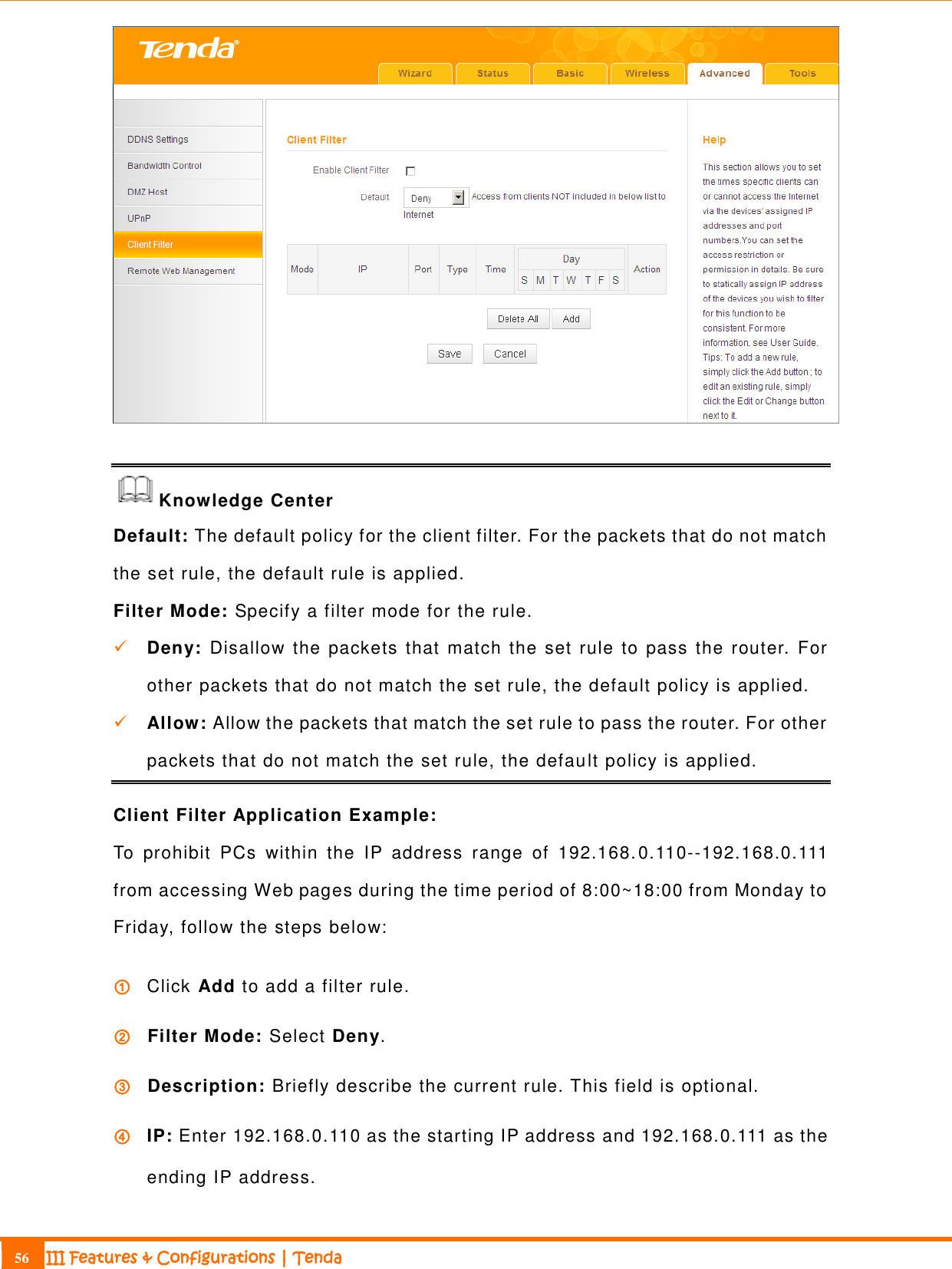                                                                             56 III Features &amp; Configurations | Tenda    Knowledge Center Default: The default policy for the client filter. For the packets that do not match the set rule, the default rule is applied. Filter Mode: Specify a filter mode for the rule.  Deny:  Disallow the packets that match the set rule to pass the router. For other packets that do not match the set rule, the default policy is applied.   Allow: Allow the packets that match the set rule to pass the router. For other packets that do not match the set rule, the default policy is applied. Client Filter Application Example: To  prohibit  PCs  within  the  IP  address  range  of  192.168.0.110--192.168.0.111 from accessing Web pages during the time period of 8:00~18:00 from Monday to Friday, follow the steps below: ① Click Add to add a filter rule.   ② Filter Mode: Select Deny. ③ Description: Briefly describe the current rule. This field is optional.   ④ IP: Enter 192.168.0.110 as the starting IP address and 192.168.0.111 as the ending IP address. 