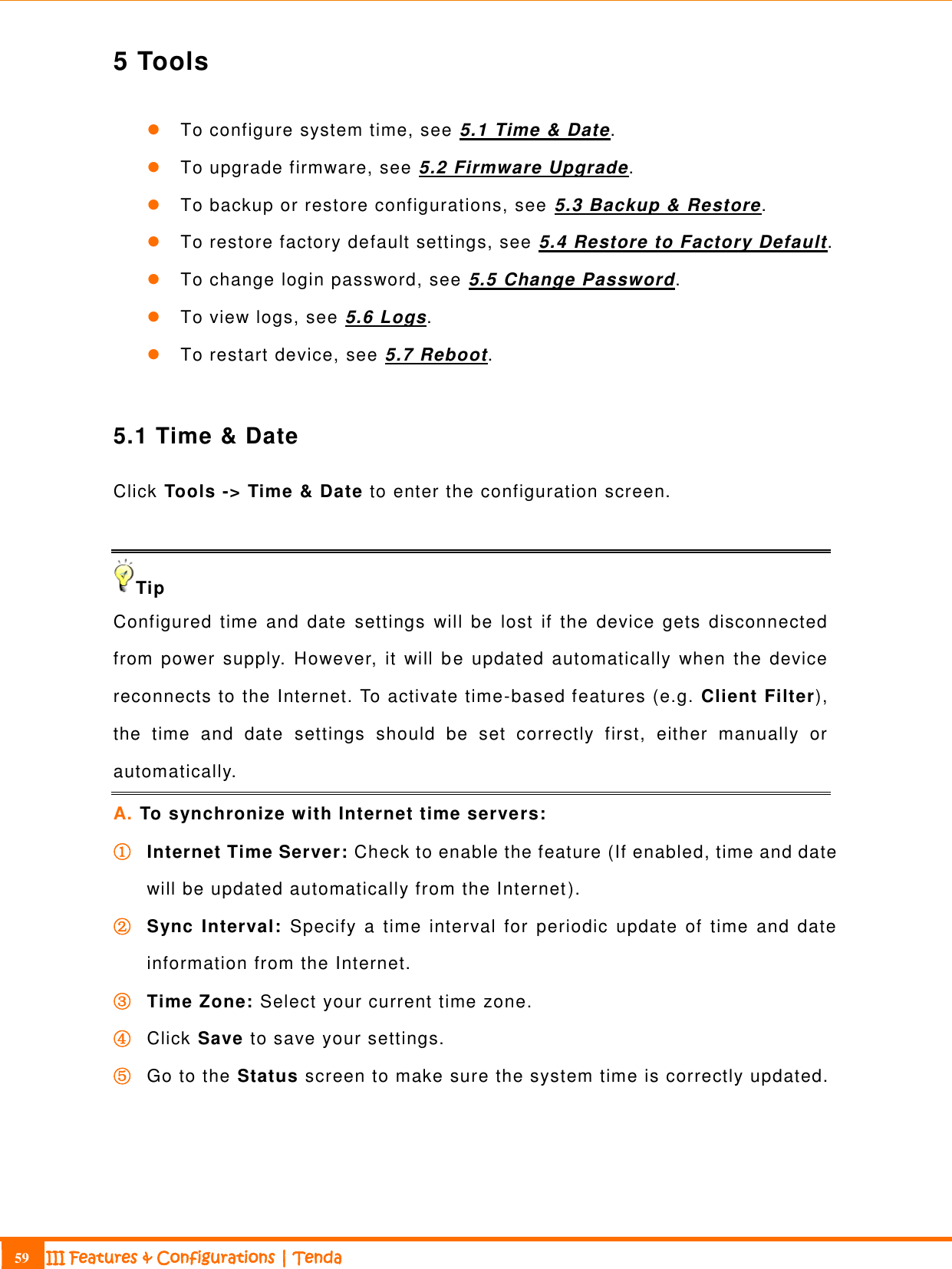                                                                             59 III Features &amp; Configurations | Tenda  5 Tools  To configure system time, see 5.1 Time &amp; Date.  To upgrade firmware, see 5.2 Firmware Upgrade.  To backup or restore configurations, see 5.3 Backup &amp; Restore.  To restore factory default settings, see 5.4 Restore to Factory Default.  To change login password, see 5.5 Change Password.  To view logs, see 5.6 Logs.  To restart device, see 5.7 Reboot.  5.1 Time &amp; Date Click Tools -&gt; Time &amp; Date to enter the configuration screen.  Tip Configured time  and  date  settings  will  be  lost  if  the  device  gets  disconnected from  power supply.  However,  it  will  be  updated  automatically  when  the  device reconnects to the Internet. To activate time-based features (e.g. Client Filter), the  time  and  date  settings  should  be  set  correctly  first,  either  manually  or automatically. A. To synchronize with Internet time servers: ① Internet Time Server: Check to enable the feature (If enabled, time and date will be updated automatically from the Internet).   ② Sync Interval:  Specify  a  time  interval for  periodic  update  of  time  and  date information from the Internet. ③ Time Zone: Select your current time zone. ④ Click Save to save your settings. ⑤ Go to the Status screen to make sure the system time is correctly updated.  