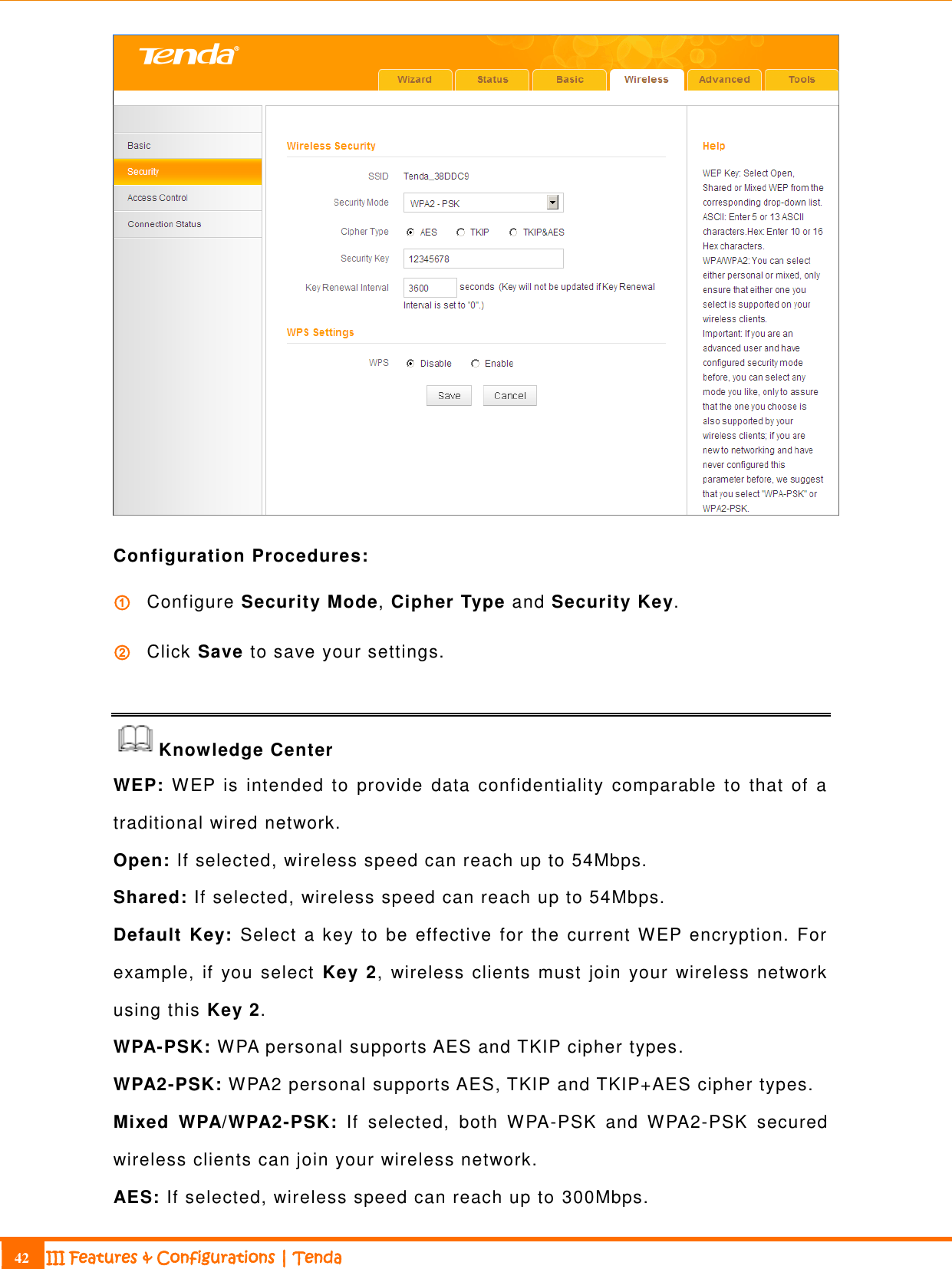                                                                             42 III Features &amp; Configurations | Tenda   Configuration Procedures: ① Configure Security Mode, Cipher Type and Security Key. ② Click Save to save your settings.  Knowledge Center WEP: WEP  is  intended  to  provide  data  confidentiality  comparable  to  that  of  a traditional wired network. Open: If selected, wireless speed can reach up to 54Mbps. Shared: If selected, wireless speed can reach up to 54Mbps. Default Key: Select a key  to be effective  for the current WEP  encryption.  For example,  if you select  Key 2,  wireless  clients must join your wireless network using this Key 2. WPA-PSK: WPA personal supports AES and TKIP cipher types. WPA2-PSK: WPA2 personal supports AES, TKIP and TKIP+AES cipher types. Mixed  WPA/WPA2-PSK:  If  selected,  both  WPA-PSK  and  WPA2-PSK  secured wireless clients can join your wireless network. AES: If selected, wireless speed can reach up to 300Mbps. 