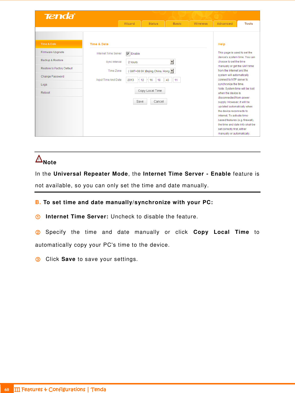                                                                             60 III Features &amp; Configurations | Tenda    Note In the Universal Repeater Mode, the Internet Time Server - Enable feature is not available, so you can only set the time and date manually. B. To set time and date manually/synchronize with your PC:   ① Internet Time Server: Uncheck to disable the feature.   ② Specify  the  time  and  date  manually  or  click  Copy  Local  Time  to automatically copy your PC&apos;s time to the device. ③ Click Save to save your settings. 